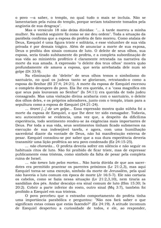 o povo —a saber, o templo, no qual tudo o mais se incluía. Não se
lamentariam pela ruína do templo, porque seriam totalmente tomados pela
angústia de sua desgraça".
      Mas o versículo 18 não deixa dúvidas: "... à tarde morreu a minha
mulher. Na manhã seguinte fiz como se me deu ordem". Toda a situação da
parábola confirma que a esposa do profeta de fato morreu. Como atalaia de
Deus, Ezequiel é uma figura triste e solitária, e esse vislumbre de sua vida
privada é por demais trágico. Além de anunciar a morte de sua esposa,
Deus o proibiu dos sinais comuns de luto. O deleite de seus olhos, sua
esposa, seria tirado subitamente do profeta, e a completa subordinação de
sua vida ao ministério profético é claramente retratada na narrativa da
morte da sua amada. A expressão "o deleite dos teus olhos" mostra quão
profundamente ele amava a esposa, que seria arrebatada dele num só
golpe (Dt 33:9).
      Na eliminação do "deleite" de seus olhos temos o simbolismo do
santuário, no qual os judeus tanto se gloriavam, retratando-o como a
esposa do Senhor (SI 27:4; 24:21). A morte da esposa de Ezequiel encenou
o completo desespero do povo. Ela lhe era querida, e a "casa magnífica em
que seus pais louvavam ao Senhor" (Is 54:11) era querida de todo judeu
consagrado. Mas uma visitação divina acabaria com o santuário, o deleite
dos olhos deles, e os próprios adoradores, junto com o templo, iriam para a
sepultura como a esposa de Ezequiel (24:21-24).
      ... tirarei [...] de um golpe... Essa expressão mostra quão súbita foi a
morte da esposa de Ezequiel, o que lhe deve ter sido esmagador. Todavia,
seu autocontrole se evidencia, uma vez que, a despeito da dificílima
experiência, todo sentimento rendeu-se às exigências mais importantes de
Deus. Por toda a sua vida, seus sentimentos tinham ficado submersos na
execução de sua indesejável tarefa, e agora, com uma humilhação
sacerdotal diante da vontade de Deus, não há manifestação externa de
pesar. Ezequiel consolou-se por saber que a sua dura experiência deveria
transmitir uma lição profética ao seu povo condenado (Ez 24:15-25).
      ... não chorarás... O profeta deveria sofrer em silêncio e não seguir os
habituais ritos de luto. Não foi proibido de ficar triste, mas de expressar
publicamente essa tristeza, como símbolo da falta de pesar pela completa
ruína de Israel.
      ... não tomes luto pelos mortos... Não havia dúvida de que aos sacer-
dotes era permitido prantear os parentes próximos (Lc 21:2,3), mas aqui
Ezequiel torna-se uma exceção, símbolo da morte de Jerusalém, pela qual
não haveria o luto comum em época de morte (Jr 16:5-7). Ele não cortaria
os cabelos, como se fazia nessa situação (Lv 21:2,3,10), nem tiraria as
sandálias dos pés. Andar descalço era sinal comum de luto (ISm 15:30; Is
20:2). Cobrir a parte inferior do rosto, outro sinal (Mq 3:7), também foi
proibido a Ezequiel em sua tristeza.
      O povo percebeu que o estranho comportamento do profeta tinha
uma importância parabólica e perguntou: "Não nos fará saber o que
significam estas coisas que estás fazendo?" (Ez 24:19). A atitude incomum
de Ezequiel despertou a curiosidade de todos, e ele, ao responder,
 
