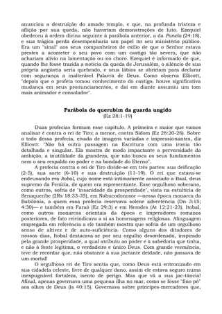 anunciou a destruição do amado templo, e que, na profunda tristeza e
aflição por sua queda, não haveriam demonstrações de luto. Ezequiel
obedeceu à ordem divina seguinte à parábola anterior, a da Panela (24:18),
e sua trágica perda desempenharia um papel no seu ministério público.
Era um "sinal" aos seus companheiros de exílio de que o Senhor estava
prestes a acometer o seu povo com um castigo tão severo, que não
achariam alívio na lamentação ou no choro. Ezequiel é informado de que,
quando lhe fosse trazida a notícia da queda de Jerusalém, o silêncio de sua
própria angústia seria quebrado, e seus lábios se abririam para declarar
com segurança a inalterável Palavra de Deus. Como observa Ellicott,
"depois que o profeta tomou conhecimento do castigo, houve significativa
mudança em seus pronunciamentos, e daí em diante assumiu um tom
mais animador e consolador".


                  Parábola do querubim da guarda ungido
                                   (Ez 28:1-19)

      Duas profecias formam esse capítulo. A primeira e maior que vamos
analisar é contra o rei de Tiro; a menor, contra Sidom (Ez 28:20-26). Sobre
o todo dessa profecia, eivada de imagens variadas e impressionantes, diz
Ellicott: "Não há outra passagem na Escritura com uma ironia tão
detalhada e singular. Ela mostra de modo impactante a perversidade da
ambição, a inutilidade da grandeza, que não busca os seus fundamentos
nem o seu respaldo no poder e na bondade do Eterno".
      A profecia contra o rei de Tiro divide-se em três partes: sua deificação
(2-5), sua sorte (6-10) e sua destruição (11-19). O rei que estava-se
endeusando era Itobal, cujo nome está intimamente associado a Baal, deus
supremo da Fenícia, de quem era representante. Esse orgulhoso soberano,
como outros, sofria de "insanidade da prosperidade", vista na estultícia de
Senaqueribe (2Rs 18:33-35), em Nabucodonosor —nessa época monarca da
Babilônia, a quem essa profecia reservava solene advertência (Dn 3:15;
4:30)— e também em Faraó (Ez 29:3) e em Herodes (At 12:21-23). Itobal,
como outros monarcas orientais da época e imperadores romanos
posteriores, de fato reivindicava a si as homenagens religiosas. Alinguagem
empregada em referência a ele também mostra que sofria de um orgulhoso
senso de altivez e de auto-suficiência. Como alguns dos ditadores de
nossos dias, Itobal destacava-se por seu orgulho desordenado, inspirado
pela grande prosperidade, a qual atribuiu ao poder e à sabedoria que tinha,
e não à fonte legítima, o verdadeiro e único Deus. Com grande veemência,
teve de recordar que, não obstante à sua jactante deidade, não passava de
um mortal!
      O orgulhoso rei de Tiro sentia que, como Deus está entronizado em
sua cidadela celeste, livre de qualquer dano, assim ele estava seguro numa
inexpugnável fortaleza, isento de perigo. Mas que vã a sua jac-tância!
Afinal, apenas governava uma pequena ilha no mar, como se fosse "fino pó"
aos olhos de Deus (Is 40:15). Governava sobre príncipes-mercadores que,
 