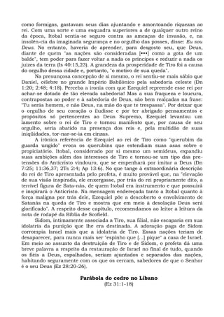 como formigas, gastavam seus dias ajuntando e amontoando riquezas ao
rei. Com uma sorte e uma esquadra superiores a de qualquer outro reino
da época, Itobal sentia-se seguro contra as ameaças de invasão, e, na
insolên-cia da imaginada segurança e no orgulho das posses, disse: Eu sou
Deus. No entanto, haveria de aprender, para desgosto seu, que Deus,
diante de quem "as nações são consideradas [•••] como a gota de um
balde", tem poder para fazer voltar a nada os príncipes e reduzir a nada os
juizes da terra (Is 40:15,23). A grandeza da prosperidade de Tiro foi a causa
do orgulho dessa cidade e, portanto, "o motivo de sua queda".
       Na presunçosa concepção de si mesmo, o rei sentiu-se mais sábio que
Daniel, célebre no grande Império Babilônico pela sabedoria celeste (Dn
1:20; 2:48; 4:18). Perceba a ironia com que Ezequiel repreende esse rei por
achar-se dotado de tão elevada sabedoria! Mas a sua fraqueza e loucura,
contrapostas ao poder e à sabedoria de Deus, são bem realçadas na frase:
"Tu serás homem, e não Deus, na mão do que te trespassa". Por deixar que
o orgulho de seu coração o iludisse e por ter abrigado pensamentos e
propósitos só pertencentes ao Deus Supremo, Ezequiel levantou um
lamento sobre o rei de Tiro e tornou manifesto que, por causa de seu
orgulho, seria abatido na presença dos reis e, pela multidão de suas
iniqüidades, tor-nar-se-ia em cinzas.
       A irônica referência de Ezequiel ao rei de Tiro como "querubim da
guarda ungido" evoca os querubins que estendiam suas asas sobre o
propiciatório. Itobal, considerado por si mesmo um semideus, expandiu
suas ambições além dos interesses de Tiro e tornou-se um tipo das pre-
tensões do Anticristo vindouro, que se empenhará por imitar a Deus (Dn
7:25; 11:36,37; 2Ts 2:4; Ap 13:6). No que tange à extraordinária descrição
do rei de Tiro apresentada pelo profeta, é muito provável que, na "elevação
de sua visão inspirada, ele enxergasse, por trás do rei propriamente dito, a
terrível figura de Sata-nás, de quem Itobal era instrumento e que possuirá
e inspirará o Anticristo. Na mensagem endereçada tanto a Itobal quanto à
força maligna por trás dele, Ezequiel põe a descoberto o envolvimento de
Satanás na queda de Tiro e mostra que em meio à desolação Deus será
glorificado". A respeito desse capítulo, recomendamos ao leitor a leitura da
nota de rodapé da Bíblia de Scofield.
       Sidom, intimamente associada a Tiro, sua filial, não escaparia em sua
idolatria da punição que lhe era destinada. A adoração paga de Sidom
corrompia Israel mais que a idolatria de Tiro. Essas nações teriam de
desaparecer, para nunca mais ser "espinho que [...] pique" a casa de Israel.
Em meio ao assunto da destruição de Tiro e de Sidom, o profeta dá uma
breve palavra a respeito da restauração de Israel no final de tudo, quando
os fiéis a Deus, espalhados, seriam ajuntados e separados das nações,
habitando seguramente com os que os cercam, sabedores de que o Senhor
é o seu Deus (Ez 28:20-26).

                        Parábola do cedro no Líbano
                                   (Ez 31:1-18)
 
