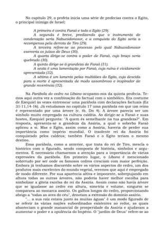 No capítulo 29, o profeta inicia uma série de profecias contra o Egito,
o principal inimigo de Israel:

          A primeira é contra Faraó e todo o Egito (29).
          A segunda é breve, predizendo que o instrumento de
    condenação seria Nabucodonosor, e a conquista do Egito seria a
    recompensa pela derrota de Tiro (29).
          A terceira refere-se ao processo pelo qual Nabucodonosor
    exerceria os juízos de Deus (30).
          A quarta dirige-se contra o poder de Faraó, cujo braço seria
    quebrado (30).
          A quinta dirige-se à grandeza de Faraó (31).
          A sexta é uma lamentação por Faraó, cuja ruína é vividamente
    apresentada (32).
          A sétima é um lamento pelas multidões do Egito, cuja descida
    para a morte é apresentada de modo assombroso e inspirador de
    grande reverência (32).

      Na Parábola do cedro no Líbano ocupamo-nos da quinta profecia. Te-
mos aqui outra vez a combinação do factual com o simbólico. Era costume
de Ezequiel às vezes entremear uma parábola com declarações factuais (Ez
31:11,14-16). Já estudamos no capítulo 17 uma parábola em que um reino
é representado por uma árvore (v. tb. Dn 4). A árvore parecia ser um
símbolo muito empregado na cultura caldéia. Ao dirigir-se a Faraó e suas
hostes, Ezequiel pergunta: "A quem és semelhante na tua grandeza?". Em
resposta, apresenta-se a grandeza da Assíria, a qual o soberbo Faraó
aplicou a si. Mas o Egito, assim como a Assíria, haveria de perder sua
importância como império mundial. O insolente rei da Assíria foi
conquistado pelos caldeus; também Faraó e o Egito teriam o mesmo
destino.
      Essa parábola, como a anterior, que trata do rei de Tiro, mescla o
histórico com o figurado, sendo composta de história, símbolos e argu-
mentos. É necessário chamarmos a atenção para a importância de várias
expressões da parábola. Em primeiro lugar, o Líbano é mencionado
sobretudo por ser onde os famosos cedros cresciam com maior perfeição.
Embora já tenhamos discorrido sobre os vários aspectos do cedro, um dos
produtos mais excelentes do mundo vegetal, veremos que aqui é empregado
de modo diferente. Por sua aparência altiva e imponente, sobrepujando em
altura todas as outras árvores, não poderia haver melhor escolha para
simbolizar a glória excelsa do rei da Assíria. Assim como não havia árvore
que se igualasse ao cedro em altura, simetria e volume, ninguém se
comparava ao monarca assírio. Os galhos longos do cedro, proporcionando
abrigo a "todas as aves do céu", denotam a extensão do domínio assírio.
      "... a sua raiz estava junto às muitas águas" é um modo figurado de
se referir às várias nações subordinadas existentes ao redor, as quais
abasteciam o grande manancial de prosperidade da Assíria e ajudavam a
aumentar o poder e a opulência do Império. O "jardim de Deus" refere-se ao
 