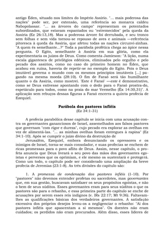 antigo Éden, situado nos limites do Império Assírio. "... mais poderosa das
nações" pode ser, por extensão, uma referência ao monarca caldeu
Nabopolassar. "... as árvores do campo" representam os potentados
subordinados, que estavam espantados ou "estremecidos" pela queda da
Assíria (Ez 26:13,18). Mas a poderosa árvore foi derrubada, e seu tronco
sem folhas e sem vida tornou-se repouso de aves e animais —referência
pitoresca à queda da Assíria, que afetou todas as nações circunvi-zinhas.
"A quem és semelhante...?" Toda a parábola profética chega ao ápice nessa
pergunta. O Egito, semelhante à Assíria em sua glória, como ela
experimentaria os juízos de Deus. Como comenta Jamieson: "A lição, numa
escala gigantesca de privilégios edênicos, eliminados pelo orgulho e pelo
pecado dos assírios, como no caso do primeiro homem no Éden, que
acabou em ruína, haveria de repetir-se no exemplo do Egito. Pois o Deus
imutável governa o mundo com os mesmos princípios imutáveis [...] pa-
gando na mesma moeda (28:10). O fim de Faraó será tão humilhante
quanto o da Assíria, como mostrei. 'Este é Faraó' —este é demonstrativo,
como se Deus estivesse apontando com o dedo para o Faraó prostra-do,
espetáculo para todos, como na praia do mar Vermelho (Êx 14:30,31)". A
aplicação sem rebuços dessas figuras a Faraó encerra a quinta profecia de
Ezequiel.

                        Parábola dos pastores infiéis
                                  (Ez 34:1-31)

      A profecia parabólica desse capítulo se inicia com uma acusação con-
tra os governantes gananciosos de Israel, assemelhados aos falsos pastores
que governam "com rigor e dureza", cujo pecado era explorar as ovelhas em
vez de alimentá-las. "... as minhas ovelhas foram entregues à rapina" (Ez
34:1-10). Após se cumprir o juízo divino da destruição de
      Jerusalém, Ezequiel, embora denunciando os opressores e os
inimigos de Israel, torna-se mais consolador, e suas profecias se enchem de
ricas promessas para o povo aflito de Deus. Assim, nesse capítulo, o pro-
feta anuncia que Deus livrará o seu povo das mãos dos governantes ego-
ístas e perversos que os oprimiam, e ele mesmo os sustentará e protegerá.
Como um todo, o capítulo pode ser considerado uma ampliação da breve
profecia de Jeremias (23:1-8). As três divisões do capítulo são:

      1. A promessa de condenação dos pastores infiéis (1-10). Por
"pastores" não devemos entender profetas ou sacerdotes, mas governantes
que, em sua gestão, buscavam satisfazer os seus propósitos egoístas, e não
o bem de seus súditos. Esses governantes eram para seus súditos o que os
pastores são para o rebanho, e essa primeira parte do capítulo se enche de
acusações por serem esses reis indignos (v. lRs 22:17; Mt 9:36). Faltavam-
lhes as qualificações básicas dos verdadeiros governantes. A satisfação
excessiva dos próprios desejos levou-os a negligenciar o rebanho: "Ai dos
pastores infiéis que apascentam a si mesmos". Os doentes não eram
cuidados; os perdidos não eram procurados. Além disso, esses líderes de
 