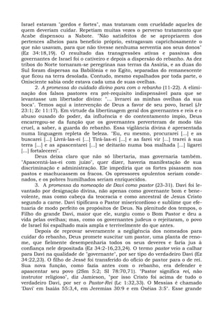 Israel estavam "gordos e fortes", mas tratavam com crueldade aqueles de
quem deveriam cuidar. Repetiam muitas vezes o perverso tratamento que
Acabe dispensou a Nabote. "Não satisfeitos de se apropriarem dos
pertences alheios para benefício próprio, estragavam caprichosamente o
que não usavam, para que não tivesse nenhuma serventia aos seus donos"
(Ez 34:18,19). O resultado das transgressões ativas e passivas dos
governantes de Israel foi o cativeiro e depois a dispersão do rebanho. As dez
tribos do Norte tornaram-se peregrinas nas terras da Assíria, e as duas do
Sul foram dispersas na Babilônia e no Egito, separadas do remanescente
que ficou na terra desolada. Contudo, mesmo espalhados por toda parte, o
Onisciente sabia onde estava cada uma de suas ovelhas.
        2. A promessa do cuidado divino para com o rebanho (11-22). A elimi-
nação dos falsos pastores era pré-requisito indispensável para que se
levantasse um libertador divino: "... livrarei as minhas ovelhas da sua
boca". Temos aqui a intervenção de Deus a favor de seu povo, Israel (Jr
23:1; Zc 11:17). Em virtude da libertinagem geral dos governantes e reis e o
abuso ousado do poder, da influência e do contentamento ímpio, Deus
encarregou-se da função que os governantes perverteram de modo tão
cruel, a saber, a guarda do rebanho. Essa vigilância divina é apresentada
numa linguagem repleta de beleza. "Eu, eu mesmo, procurarei [...] e as
buscarei [...] Livrá-las-ei [...] Tirá-las-ei [...] e as farei vir [...] trarei à sua
terra [...] e as apascentarei [...] se deitarão numa boa malhada [...] ligarei
[...] fortalecerei".
        Deus deixa claro que não só libertaria, mas governaria também.
"Apascentá-las-ei com juízo", quer dizer, haveria manifestação de sua
discriminação e administração. Ele impediria que os fortes pisassem nos
pastos e machucassem os fracos. Os opressores opulentos seriam conde-
nados, e os pobres humilhados seriam enriquecidos.
        3. A promessa da nomeação de Davi como pastor (23-31). Davi foi le-
vantado por designação divina, não apenas como governante bom e bene-
volente, mas como cabeça da teocracia e como ancestral de Jesus Cristo
segundo a carne. Davi tipificava o Pastor misericordioso e sublime que efe-
tuaria de modo perfeito os propósitos de Deus. Na plenitude dos tempos, o
Filho do grande Davi, maior que ele, surgiu como o Bom Pastor e deu a
vida pelas ovelhas; mas, como os governantes judeus o rejeitaram, o povo
de Israel foi espalhado mais ampla e terrivelmente do que antes.
        Depois de reprovar severamente a negligência dos nomeados para
cuidar do rebanho, Deus promete suscitar um pastor, uma planta de reno-
me, que fielmente desempenharia todos os seus deveres e faria jus à
confiança nele depositada (Ez 34:2-16,23,24). O termo pastor veio a calhar
para Davi na qualidade de "governante", por ser tipo do verdadeiro Davi (Ez
34:22,23). O filho de Jessé foi transferido do ofício de pastor para o de rei.
Sua nova função, como fazia antes com o rebanho, era defender e
apascentar seu povo (2Sm 5:2; SI 78:70,71). "Pastor significa rei, não
instrutor religioso", diz Jamieson, "por isso Cristo foi acima de tudo o
verdadeiro Davi, por ser o Pastor-Rei (Lc 1:32,33). O Messias é chamado
'Davi' em Isaíás 55:3,4, em Jeremias 30:9 e em Oséias 3:5". Esse grande
 