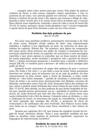 ... assopra sobre estes mortos para que vivam. Pelo poder da palavra
criadora de Deus, a vida entrou naqueles corpos rejuntados, e eles se
puseram de pé como "um exército grande em extremo". Assim como Deus
formou o homem do pó da terra e lhe soprou nas narinas o fôlego de vida,
fazendo-o alma vivente (Gn 2:7), assim Israel devia acreditar que o mesmo
Deus abriria suas sepulturas, trazendo o povo de volta à terra de Israel (Ez
37:12). O ensino, portanto, dessa vivida parábola é que "o Israel revigorado
é aquele barro do qual Deus formará o povo do seu reino eterno".

                      Parábola dos dois pedaços de pau
                                  (Ez 37:15-28)

      Em mais essa parábola profética, intimamente relacionada à do Vale
de ossos secos, Ezequiel recebe ordens de fazer uma representação
simbólica e explicar o seu significado ao povo. Ao comentar as duas pa-
rábolas do capítulo, Ellicott diz: "Na primeira, pela figura da revigoração
dos ossos secos, Deus mostrou seu poder de cumprir a promessa de res-
surreição espiritual de Israel; na segunda, ele acrescenta a essa mensagem
específica o que antes apenas se supunha: que as duas nações de Israel,
há muito separadas, serão reunidas e prósperas sob o governo do futuro
Davi [...] Essas promessas preparam o caminho para o grande e definitivo
ataque (38,39) —e também para a derrota— de todos os seus inimigos pelo
poder de Deus".
      Ezequiel recebe instruções de pegar dois pedaços de pau e escrever
neles Por Judá, e Por José [...] e por toda a casa de Israel. Esses pauzinhos
deveriam ser unidos, para se tornarem um só na mão do profeta. Os dois
representavam os dois reinos. Após a morte de Salomão, o reino unido
dividiu-se —dez tribos tomando n. partido de Jeroboão e conhecidas como
Casa de Israel, e as outras duas permanecendo com Roboão, sucessor de
Salomão, conhecidas como Casa de Judá. Enquanto falava dos pedaços de
pau, talvez o profeta tenha lembrado das varas tribais de que tratou Moisés
(Nm 17:2,6-9). Sem dúvida, os dois pedaços de pau foram moldados de for-
ma que, quando juntos, parecessem um só —parábola ou profecia em ação
acerca da união fraternal que fará das dez tribos e as outras duas uma
nação indissolúvel sob o Rei da aliança. Cessarão todas as divisões, e, com
a unificação de Israel, os interesses da nação se consolidarão. A despeito
da forte oposição dos inimigos (Ez 38,39), a promessa de Deus de
restauração e de unificação não será frustrada. Sua Palavra nunca falha
nem deixa de se cumprir. Nunca mais Deus esconderá a face diante do
povo.
      Quanto aos capítulos 38 e 39, que tratam do completo triunfo do Un-
gido de Israel, Fairbairn afirma: "Essa é uma parábola profética em que
todos os detalhes estão repletos de profundo significado, expressos na
linguagem da representação simbólica".

                          Parábola da cana de medir
                          (Ez 40:1-5; 41:19,20; 43:1-19)
 