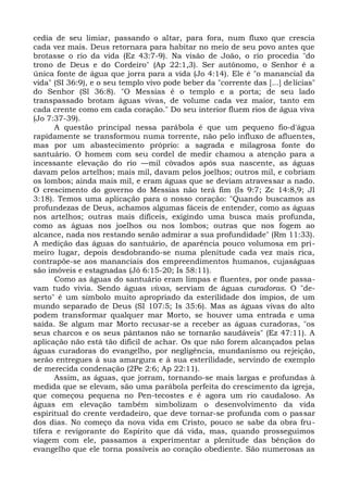 cedia de seu limiar, passando o altar, para fora, num fluxo que crescia
cada vez mais. Deus retornara para habitar no meio de seu povo antes que
brotasse o rio da vida (Ez 43:7-9). Na visão de João, o rio procedia "do
trono de Deus e do Cordeiro" (Ap 22:1,3). Ser autônomo, o Senhor é a
única fonte de água que jorra para a vida (Jo 4:14). Ele é "o manancial da
vida" (SI 36:9), e o seu templo vivo pode beber da "corrente das [...] delícias"
do Senhor (Sl 36:8). "O Messias é o templo e a porta; de seu lado
transpassado brotam águas vivas, de volume cada vez maior, tanto em
cada crente como em cada coração." Do seu interior fluem rios de água viva
(Jo 7:37-39).
      A questão principal nessa parábola é que um pequeno fio-d'água
rapidamente se transformou numa torrente, não pelo influxo de afluentes,
mas por um abastecimento próprio: a sagrada e milagrosa fonte do
santuário. O homem com seu cordel de medir chamou a atenção para a
incessante elevação do rio —mil côvados após sua nascente, as águas
davam pelos artelhos; mais mil, davam pelos joelhos; outros mil, e cobriam
os lombos; ainda mais mil, e eram águas que se deviam atravessar a nado.
O crescimento do governo do Messias não terá fim (Is 9:7; Zc 14:8,9; Jl
3:18). Temos uma aplicação para o nosso coração: "Quando buscamos as
profundezas de Deus, achamos algumas fáceis de entender, como as águas
nos artelhos; outras mais difíceis, exigindo uma busca mais profunda,
como as águas nos joelhos ou nos lombos; outras que nos fogem ao
alcance, nada nos restando senão admirar a sua profundidade" (Rm 11:33).
A medição das águas do santuário, de aparência pouco volumosa em pri-
meiro lugar, depois desdobrando-se numa plenitude cada vez mais rica,
contrapõe-se aos mananciais dos empreendimentos humanos, cujaságuas
são imóveis e estagnadas (Jó 6:15-20; Is 58:11).
      Como as águas do santuário eram limpas e fluentes, por onde passa-
vam tudo vivia. Sendo águas vivas, serviam de águas curadoras. O "de-
serto" é um símbolo muito apropriado da esterilidade dos ímpios, de um
mundo separado de Deus (SI 107:5; Is 35:6). Mas as águas vivas do alto
podem transformar qualquer mar Morto, se houver uma entrada e uma
saída. Se algum mar Morto recusar-se a receber as águas curadoras, "os
seus charcos e os seus pântanos não se tornarão saudáveis" (Ez 47:11). A
aplicação não está tão difícil de achar. Os que não forem alcançados pelas
águas curadoras do evangelho, por negligência, mundanismo ou rejeição,
serão entregues à sua amargura e à sua esterilidade, servindo de exemplo
de merecida condenação (2Pe 2:6; Ap 22:11).
      Assim, as águas, que jorram, tornando-se mais largas e profundas à
medida que se elevam, são uma parábola perfeita do crescimento da igreja,
que começou pequena no Pen-tecostes e é agora um rio caudaloso. As
águas em elevação também simbolizam o desenvolvimento da vida
espiritual do crente verdadeiro, que deve tornar-se profunda com o passar
dos dias. No começo da nova vida em Cristo, pouco se sabe da obra fru-
tífera e revigorante do Espírito que dá vida, mas, quando prosseguimos
viagem com ele, passamos a experimentar a plenitude das bênçãos do
evangelho que ele torna possíveis ao coração obediente. São numerosas as
 