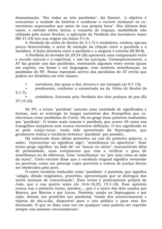 dramatização. "Em todas as três parábolas", diz Emmet, "o objetivo é
comunicar a verdade da história e condenar o ouvinte mediante os co-
mentários impensados que saem de sua própria boca". Nos últimos dois
casos, o método talvez inclua a suspeita de trapaça, modalidade não
utilizada pelo nosso Senhor; a aplicação da Parábola dos lavradores maus
(Mt 21:33) tem sua origem em Isaías 5:1-6.
       A Parábola da vinha do Senhor (Is 5:1-7) é verdadeira, embora apenas
pouco desenvolvida, e serve de exemplo da relação entre a parábola e a
metáfora. A linha divisória entre a parábola e a alegoria é estreita (SI 80:8).
       A Parábola do lavrador (Is 28:24-28) apresenta uma comparação entre
o mundo natural e o espiritual, e não há narração. Conseqüentemente, o
AT faz grande uso das parábolas, mostrando algumas vezes serem iguais
em espírito, em forma e em linguagem, com notáveis semelhanças, às
parábolas do NT. Nossa exposição acerca das parábolas do AT revela que
podem ser divididas em três classes:

      •    narrativas, das quais a das Arvores é um exemplo (Jz 9:7-15);
      •    predicantes, conforme a encontrada na da Vinha do Senhor (Is
5:1-7);
      •    simbólicas, ilustrada pela Parábola dos dois pedaços de pau (Ez
37:15-22).

      No NT, o termo "parábola" assume uma variedade de significados e
formas, sem se restringir às longas narrativas dos Evangelhos que co-
nhecemos como parábolas de Cristo. Há no grego duas palavras traduzidas
por "parábola". O termo mais comum é parábola, que ocorre 48 vezes nos
evangelhos sinópticos sem nunca encontrar definição. O seu significado só
se pode conjec-turar, tendo sido aproveitado da Septuaginta, que
geralmente traduz o vocábulo hebraico "parábola" por parabol_.
      Há sobretudo duas idéias presentes na raiz da primeira palavra, a
saber, "representar ou significar algo"; "semelhança ou aparência". Esse
termo grego significa "ao lado de" ou "lançar ou atirar", transmitindo idéia
de proximidade, num cotejamento que visa a verificar o grau de
semelhança ou de diferença. Uma "semelhança" ou "pôr uma coisa ao lado
da outra". Certo escritor disse que o vocábulo original significa comandar
ou governar, como um príncipe cujos preceitos e ordens de justiça devem
ser obedecidos pelo povo.
      O outro vocábulo traduzido como "parábola" é paroimia, que significa
"adágio, ditado enigmático, provérbio, apresentação que se distingue dos
meios normais de comunicação". Esse termo é praticamente próprio de
João, que o usa quatro vezes (Jo 16:6-18,25; 15:1-18). Esse apóstolo
nunca usa o primeiro termo, parabol__, que é o único dos dois usados por
Mateus, por Marcos e por Lucas. Paroimia, usado na Septuaginta e por
João, denota um provérbio (ou parábola) "tirado dos acontecimentos e
objetos do dia-a-dia, disponível para o uso público e para esse fim
destinado. O que se dizia uma vez em qualquer caso poderia ser repetido
sempre nas mesmas circunstâncias".
 