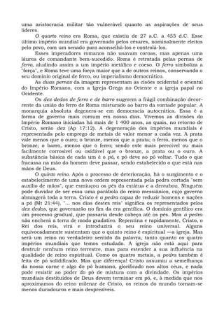uma aristocracia militar tão vulnerável quanto as aspirações de seus
líderes.
       O quarto reino era Roma, que existiu de 27 a.C. a 455 d.C. Esse
último império mundial era governado pelos césares, nominalmente eleitos
pelo povo, com um senado para aconselhá-los e controlá-los.
       Esses imperadores romanos não usavam coroas, mas apenas uma
láurea de comandante bem-sucedido. Roma é retratada pelas pernas de
ferro, aludindo assim a um império metálico e coeso. O ferro simboliza a
"força", e Roma teve uma força maior que a de outros reinos, conservando o
seu domínio original de ferro, ou imperialismo democrático.
       As duas pernas da imagem representam as cisões ocidental e oriental
do Império Romano, com a Igreja Grega no Oriente e a igreja papal no
Ocidente.
       Os dez dedos de ferro e de barro sugerem a frágil combinação decor-
rente da união do ferro de Roma misturado ao barro da vontade popular. A
monarquia absoluta degenera-se em democracia autocrática. Essa é a
forma de governo mais comum em nosso dias. Vivemos as divisões do
Império Romano iniciadas há mais de 1 400 anos, as quais, no retorno de
Cristo, serão dez (Ap 17:12). A degeneração dos impérios mundiais é
representada pelo emprego de metais de valor menor a cada vez. A prata
vale menos que o ouro; o bronze, menos que a prata; o ferro, menos que o
bronze; o barro, menos que o ferro; sendo este mais perecível ou mais
facilmente corrosível ou oxidável que o bronze, a prata ou o ouro. A
substância básica de cada um é o pó, e pó deve ao pó voltar. Tudo o que
fracassa na mão do homem deve passar, sendo estabelecido o que está nas
mãos de Deus.
       O quinto reino. Após o processo de deterioração, há o surgimento e o
estabelecimento de uma nova ordem representada pela pedra cortada "sem
auxílio de mãos", que esmiuçou os pés da estátua e a derrubou. Ninguém
pode duvidar de ser essa uma parábola do reino messiânico, cujo governo
abrangerá toda a terra. Cristo é a pedra capaz de reduzir homens e nações
a pó (Mt 21:44). "... nos dias destes reis" significa os representados pelos
dez dedos, que governarão no fim da era gentílica. O domínio gentílico era
um processo gradual, que passaria desde cabeça até os pés. Mas a pedra
não encherá a terra de modo gradativo. Repentina e rapidamente, Cristo, o
Rei dos reis, virá e introduzirá o seu reino universal. Alguns
equivocadamente sustentam que o quinto reino é espiritual —a igreja. Mas
será um reino no verdadeiro sentido da palavra, tanto quanto os quatro
impérios mundiais que temos estudado. A igreja não está aqui para
destruir nenhum reino terrestre, mas para estender a sua influência na
qualidade de reino espiritual. Como os quatro metais, a pedra também é
feita de pó solidificado. Mas que diferença! Cristo assumiu a semelhança
da nossa carne e algo do pó humano, glorificado nos altos céus, e nada
pode resistir ao poder do pó de mistura com a divindade. Os impérios
mundiais destituídos de Deus devem terminar em pó, e, à medida que nos
aproximamos do reino milenar de Cristo, os reinos do mundo tornam-se
menos duradouros e mais desprezíveis.
 