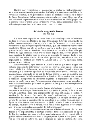 Daniel, por reconstituir e interpretar o sonho de Nabucodonosor,
ascendeu a uma elevada posição (Dn 2:46-49). Convencido da realidade da
revelação celestial, o rei prostrou-se diante de Daniel e confessou o poder
de Deus. Entretanto, Nabucodonosor só o reconheceu como "Deus dos deu-
ses" —a mais importante dentre múltiplas divindades. O tirano pagão não
o aceitou como o único Deus verdadeiro e vivo. Seria necessária uma hu-
milhação para que isso se evidenciasse, como veremos.


                         Parábola da grande árvore
                                   (Dn 4:1-37)

      Embora esse capítulo se inicie com uma doxologia —o testemunho
piedoso e corajoso de Daniel e de seus três amigos hebreus sem dúvida fez
Nabucodonosor compreender o grande poder de Deus — o rei recusava-se a
reconhecer a sua obrigação para com Deus, que lhe concedeu outro sonho
parabólico. Dessa vez ele se lembra e narra o sonho, que era sobre uma
grande árvore, alta e frondosa. Subitamente é cortada e destruída por
ordem do vigia celestial. Seus frutos foram espalhados, e seus galhos não
mais serviam de abrigo para as aves e os animais do campo. Tudo o que
restou foi um reles tronco. Essa visão parabólica, semelhante em sua
implicação à Parábola do cedro no Líbano (Ez 31:3-17), apresnta ainda
outras características.
      Nabucodonosor, após relatar a Daniel o sonho que seus magos não
tinham conseguido interpretar, recebe do profeta (que agora tinha um
nome babilônico, Beltessazar) sua interpretação divina. Daniel, atônito ao
perceber que o sonho se aplicava ao próprio rei, que o tivera, "começou sua
interpretação, dirigindo-se ao rei de forma cortês, o que demonstra sua
percepção acerca do infortúnio que lhe sobreviria. Ainda assim, leal que era
à verdade, interpretou ao monarca segundo o significado do sonho, e
lançou o apelo para que Nabucodonosor abandonasse seus pecados e
mostrasse misericórdia para com os pobres, a fim que a sua tranqüilidade
se prolongasse".
      Daniel explicou que a grande árvore simbolizava o próprio rei, a sua
robustez e frutificação ilustravam sua opulência e poder; o fato de ser
cortada apontava para um rompimento de sua soberania e poder. A
localização da árvore, "no meio da terra", evidenciava o crescimento
desenfreado da Babilônia, em todas as direções. Os antigos orientais gos-
tavam de ilustrar o crescimento da grandeza e do poder humano com a
figura de uma árvore em crescimento ou já derrubada. A aves e os animais
do campo, reunidos sob a árvore, eram uma forma figurada de se referir
aos vários povos unidos sob o cetro de Nabucodonosor.
      A desgraça não sobreveio de uma só vez a Nabucodonosor. Só um ano
depois o rei experimentou o castigo, quando, tendo desobedecido ao apelo
de Daniel, andava em seu orgulho, vangloriando-se de ter construído a
grande cidade —Babilônia— com o próprio poder e para a sua glória. Uma
voz do céu diz ao altivo rei que o império de que se jactava lhe seria
 