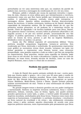 perturbados ao ver uma misteriosa mão que, na caiadura da parede do
palácio real, escrevia a mensagem da condenação do rei e de seu reino.
      Belsazar, pálido e abalado por causa da aparição estranha e espan-
tosa da mão, chamou os seus sábios para que interpretassem a escritura,
exatamente como seu pai lhes havia pedido que interpretassem os seus
sonhos. A sabedoria humana, contudo, nunca pode interpretar a
mensagem divina. Aqueles sábios mundanos ficaram desconcertados
diante da escritura. A rainha, entretanto, lembrou-se de Daniel, dotado da
capacidade de interpretar sonhos. Ele foi trazido diante do rei, que lhe
prometeu muitos presentes, se ele pudesse ler o misterioso escrito na
parede. Cheio de dignidade e de heróica lealdade para com Deus, Daniel,
com palavras claras e incisivas, recusou todos os presentes oferecidos e em
seguida acusou o rei por seu terrível pecado, anunciando-lhe seu fim
trágico. O profeta apresentou a Deus como o soberano Senhor, sentado
sobre os tronos da terra, prestes a pôr fim no Império Babilônico,
dividindo-o entre os medos e os persas.
      Assim diz The biblical expositor [O comentarista bíblico]: "Outra
potência mundial conquistara hegemonia, tornara-se perversa, fora
condenada por Deus, destruída e substituída. Se quiséssemos representar
num gráfico os sucessivos reinos deste mundo, veríamos vez após vez
linhas paralelas a representar uma firmeza inicial, uma crescente
prosperidade, uma posição superior a tudo ao redor e por fim um mergulho
no esquecimento. Esse processo, tantas vezes repetido na história, pode
levar anos ou até séculos. Às vezes a decadência é rápida, como no caso de
Belsazar; às vezes lenta, levando séculos de declínio, como no caso do
Império Romano, mas o rumo e o final são os mesmos".


                        Parábola dos quatro animais
                                  (Dn 7:1-28)

      A visão de Daniel dos quatro animais subindo do mar —outra pará-
bola que ilustra poder e graça— ele a teve uns 48 anos após o sonho de
Nabucodonosor sobre o domínio mundial. Nessa visão, Daniel estava na
praia do Mar Grande (mar Mediterrâneo), de onde surgiram os quatro
reinos: Babilônia, Medo-Pérsia, Grécia e Roma. Quatro animais grandes
subiam sucessivamente do mar. Temos aí uma continuação do sonho de
Nabucodonosor.
      Na grande imagem temos o domínio gentílico em seu poder inteligente
e harmonizado. Embora os impérios tivessem substância, força e caráter
diferentes, tinham, contudo, uma só forma. Agora, nos quatro animais
grandes apresenta-se outro lado, a saber, o terrível poder devastador dos
impérios mundiais, simbolizados pela força bruta. Vejamos como esses dois
aspectos se harmonizam. A impiedade e a ambição mundana —resultantes
no fruto natural da crueldade e do crime— são nitidamente retratadas
pelos reinos e pelos animais: aqueles observados de acordo com seus
aspectos políticos externos, estes representados pelo pensamento que Deus
 