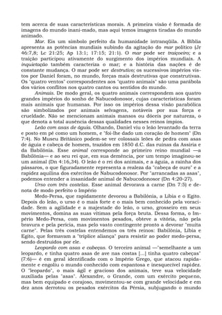 tem acerca de suas características morais. A primeira visão é formada de
imagens do mundo inani-mado, mas aqui temos imagens tiradas do mundo
animado.
      Mar. Eis um símbolo perfeito da humanidade intranqüila. A Bíblia
apresenta as potências mundiais subindo da agitação do mar político (Jr
46:7,8; Lc 21:25; Ap 13:1; 17:15; 21:1). O mar pode ser traiçoeiro; e a
traição participou ativamente do surgimento dos impérios mundiais. A
inquietação também caracteriza o mar; e a história das nações é de
constante mudança. O mar pode ser destrutivo; os sucessivos impérios vis-
tos por Daniel foram, no mundo, forças mais destrutivas que construtivas.
Os "quatro ventos" correspondentes aos "quatro animais" são uma parábola
dos vários conflitos nos quatro cantos ou sentidos do mundo.
      Animais. De modo geral, os quatro animais correspondem aos quatro
grandes impérios do sonho de Nabucodonosor, cujas características foram
mais animais que humanas. Por isso os impérios dessa visão parabólica
são simbolizados por animais selvagens, notáveis por sua força e
crueldade. Não se mencionam animais mansos ou dóceis por natureza, o
que denota a total ausência dessas qualidades nesses reinos ímpios.
      Leão com asas de águia. Olhando, Daniel viu o leão levantado da terra
e posto em pé como um homem, e "foi-lhe dado um coração de homem" (Dn
7:4). No Museu Britânico podem-se ver colossais leões de pedra com asas
de águia e cabeça de homem, trazidos em 1850 d.C. das ruínas da Assíria e
da Babilônia. Esse animal corresponde ao primeiro reino mundial —a
Babilônia— e ao seu rei que, em sua demência, por um tempo imaginou-se
um animal (Dn 4:16,34). O leão é o rei dos animais, e a águia, a rainha dos
pássaros, o que figuradamente representa a realeza da "cabeça de ouro" e a
rapidez aquilina dos exércitos de Nabucodonosor. Por "arrancadas as asas",
podemos entender a insanidade animal de Nabucodonosor (Dn 4:20-27).
      Urso com três costelas. Esse animal devorava a carne (Dn 7:5) e de-
nota de modo perfeito o Império
      Medo-Persa, que rapidamente devorou a Babilônia, a Líbia e o Egito.
Depois do leão, o urso é o mais forte e o mais bem conhecido pela voraci-
dade. Sem a agilidade e a majestade do leão, o urso, grosseiro em seus
movimentos, domina as suas vítimas pela força bruta. Dessa forma, o Im-
pério Medo-Persa, com movimentos pesados, obteve a vitória, não pela
bravura e pela perícia, mas pelo vasto contingente pronto a devorar "muita
carne". Pelas três costelas entendemos os três reinos: Babilônia, Líbia e
Egito, que formavam a "tríplice aliança" para resistir ao poder medo-persa,
sendo destruídos por ele.
      Leopardo com asas e cabeças. O terceiro animal —"semelhante a um
leopardo, e tinha quatro asas de ave nas costas [...] tinha quatro cabeças"
(7:6)— é em geral identificado com o Império Grego, que atacou rapida-
mente e engoliu o mundo conhecido com espantosa e inesquecível rapidez.
O "leopardo", o mais ágil e gracioso dos animais, teve sua velocidade
auxiliada pelas "asas". Alexandre, o Grande, com um exército pequeno,
mas bem equipado e corajoso, movimentou-se com grande velocidade e em
dez anos derrotou os pesados exércitos da Pérsia, subjugando o mundo
 