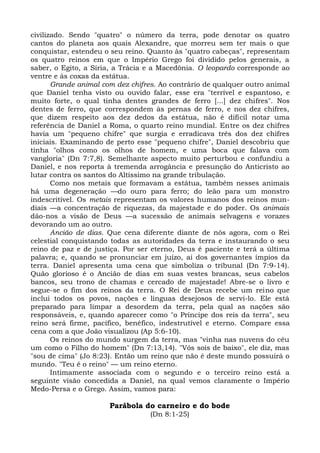 civilizado. Sendo "quatro" o número da terra, pode denotar os quatro
cantos do planeta aos quais Alexandre, que morreu sem ter mais o que
conquistar, estendeu o seu reino. Quanto às "quatro cabeças", representam
os quatro reinos em que o Império Grego foi dividido pelos generais, a
saber, o Egito, a Síria, a Trácia e a Macedônia. O leopardo corresponde ao
ventre e às coxas da estátua.
       Grande animal com dez chifres. Ao contrário de qualquer outro animal
que Daniel tenha visto ou ouvido falar, esse era "terrível e espantoso, e
muito forte, o qual tinha dentes grandes de ferro [...] dez chifres". Nos
dentes de ferro, que correspondem às pernas de ferro, e nos dez chifres,
que dizem respeito aos dez dedos da estátua, não é difícil notar uma
referência de Daniel a Roma, o quarto reino mundial. Entre os dez chifres
havia um "pequeno chifre" que surgia e erradicava três dos dez chifres
iniciais. Examinando de perto esse "pequeno chifre", Daniel descobriu que
tinha "olhos como os olhos de homem, e uma boca que falava com
vangloria" (Dn 7:7,8). Semelhante aspecto muito perturbou e confundiu a
Daniel, e nos reporta à tremenda arrogância e presunção do Anticristo ao
lutar contra os santos do Altíssimo na grande tribulação.
       Como nos metais que formavam a estátua, também nesses animais
há uma degeneração —do ouro para ferro; do leão para um monstro
indescritível. Os metais representam os valores humanos dos reinos mun-
diais —a concentração de riquezas, da majestade e do poder. Os animais
dão-nos a visão de Deus —a sucessão de animais selvagens e vorazes
devorando um ao outro.
       Ancião de dias. Que cena diferente diante de nós agora, com o Rei
celestial conquistando todas as autoridades da terra e instaurando o seu
reino de paz e de justiça. Por ser eterno, Deus é paciente e terá a última
palavra; e, quando se pronunciar em juízo, ai dos governantes ímpios da
terra. Daniel apresenta uma cena que simboliza o tribunal (Dn 7:9-14).
Quão glorioso é o Ancião de dias em suas vestes brancas, seus cabelos
bancos, seu trono de chamas e cercado de majestade! Abre-se o livro e
segue-se o fim dos reinos da terra. O Rei de Deus recebe um reino que
inclui todos os povos, nações e línguas desejosos de servi-lo. Ele está
preparado para limpar a desordem da terra, pela qual as nações são
responsáveis, e, quando aparecer como "o Príncipe dos reis da terra", seu
reino será firme, pacífico, benéfico, indestrutível e eterno. Compare essa
cena com a que João visualizou (Ap 5:6-10).
       Os reinos do mundo surgem da terra, mas "vinha nas nuvens do céu
um como o Filho do homem" (Dn 7:13,14). "Vós sois de baixo", ele diz, mas
"sou de cima" (Jo 8:23). Então um reino que não é deste mundo possuirá o
mundo. "Teu é o reino" — um reino eterno.
       Intimamente associada com o segundo e o terceiro reino está a
seguinte visão concedida a Daniel, na qual vemos claramente o Império
Medo-Persa e o Grego. Assim, vamos para:

                      Parábola do carneiro e do bode
                                  (Dn 8:1-25)
 