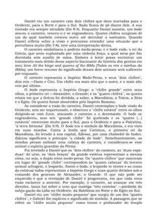 Daniel viu um carneiro com dois chifres que dava marradas para o
Ocidente, para o Norte e para o Sul. Nada ficava de pé diante dele. A sua
vontade era sempre atendida (Dn 8:4). Enquanto Daniel assistia, um bode
atacou o carneiro, venceu-o e se engrandeceu. Quatro chifres surgiram de
um do qual também cresceu outro até derrubar o santuário. Quando
Daniel refletia sobre a visão e procurava entender uma situação que o
perturbava muito (Dn 7:8), teve uma interpretação divina.
      O carneiro simbolizava o poderio medo-persa; e o bode rude, o rei da
Grécia, que seria suplantado por uma violenta força, a qual seria por fim
derrotada sem auxílio de mãos. Embora o leitor possa encontrar um
tratamento mais detido desse aspecto fascinante da história dos gentios em
meu livro Ali the kings and queens of the Bible [Todos os reis e rainhas da
Bíblia], um breve resumo do significado desses dois animais será suficiente
por enquanto.
      O carneiro representa o Império Medo-Persa, e seus "dois chifres",
dois reis —Dario e Ciro. Um chifre era mais alto que o outro, e o mais alto
veio por último.
      O bode representa o Império Grego: o "chifre grande" entre seus
olhos, o primeiro rei —Alexandre, o Grande; e os "quatro chifres", os quatro
reinos em que a Grécia foi dividida, a saber, a Macedônia, a Trácia, a Síria
e o Egito. Os quatro foram absorvidos pelo Império Romano.
      Ao considerar a visão do carneiro, Daniel contemplou o bode vindo do
Ocidente, sem ser importunado, e observou o "chifre notável" entre os olhos
dirigindo-se com furor, atacando o carneiro e o derrotando. O bode se
engrandeceu, mas seu "grande chifre" foi quebrado e os "quatro [...]
notáveis" cresceram muito para o Sul, para o Ocidente e para a Palestina,
"a terra formosa" (Dn 8:9). O bode era o símbolo da Macedônia, e era visto
em suas moedas. Conta a lenda que Caremus, o primeiro rei da
Macedônia, foi levado à sua capital, Edessa, por uma chafardel de bodes.
Edessa significava a princípio "a cidade do bode". Semelhantemente, as
moedas persas exibiam uma cabeça de carneiro, e considerava-se esse
animal o espírito guardião da Pérsia.
      Foi revelado a Daniel que os "dois chifres" do carneiro, as "duas espá-
duas" do urso, os "dois braços" da grande estátua representam a mesma
coisa, ou seja, o duplo reino medo-persa. Os "quatro chifres" que nasceram
em lugar do "grande chifre" correspondem às "quatro cabeças" do terceiro
animal selvagem, o leopardo. Assim o bode, o leopardo to ventre e as coxas
da estátua) todos representam o Império Grego e suas quatro divisões sob o
comando dos generais de Alexandre, o Grande. O que não pode ser
esquecido é que a revelação de Daniel é progressiva, em que cada nova
visão esclarece a anterior. Por exemplo, o carneiro, ao avançar em três
direções, lança luz sobre o urso que mastiga "três costelas" —parábola da
subju-gação da Lídia no Ocidente, da Babilônia no Norte e do Egito no Sul.
      Daniel viu um "chifre muito pequeno" que surgiu de um dos "quatro
chifres", e Gabriel lhe explicou o significado do símbolo. A passagem que se
refere ao "chifre muito pequeno" como tirano e profanador do templo
 