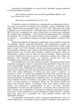 Encontra-se flexibilidade no uso do termo "parábola" quando aplicado
a ditos proverbiais concisos:

           Sem dúvida me direis este provérbio (parábola): Médico, cura-
    te a ti mesmo (Lc 4:23);

          Disse-lhes uma parábola (Lc 6:39; 14:7)

      É também usado em referência a comparações ou afirmações ilustra-
tivas sem a presença de narrativa. Por exemplo, o cego conduzindo outro
cego: "Explica-nos essa parábola" (Mt 15:15; Lc 6:39). Além disso há ainda
a figueira e seu sinal evidente: "Aprendei agora esta parábola da figueira"
(Mt 24:32,33). As palavras de Jesus Cristo sobre as coisas que profanam
são citadas como "parábolas" : "Seus discípulos perguntaram-lhe a respeito
da parábola" (Lc 7:1-23). Na nossa versão, o termo "parabol_ " é traduzido
por figura: "... e daí [Abraão] também em figura [parábola] o recobrou" (Hb
11:19).
      Muitas das figuras de linguagem usadas por Jesus contêm a semente
da parábola. Outras, chamadas parábolas, são simplesmente símiles ou
comparações maiores. Pense sobre esta parábola embrionária: "Pode o cego
guiar o cego?" (Lc 6:39). Fairbairn diz que precisamos apenas desenvolver
esta pequena indicação, para termos uma história perfeita. "Dois cegos são
vistos levando um ao outro pela estrada e, depois de lutarem contra as
dificuldades, ambos caem no fosso ao lado da estrada". Nesse provérbio
sucinto e ilustrativo de Jesus, temos a substância, embora não a forma, da
parábola. Nos episódios acima, os aspectos comuns da vida são
empregados para ressaltar uma verdade mais sublime.
      Se entendermos o uso dos termos já citados, estaremos prontos para
responder à pergunta "O que é exatamente üma parábola?" O que ela não é
será compreendido quando examinarmos sua natureza. "O uso constante
de um termo com o significado de semelhança, tanto no hebraico como no
grego, torna evidente que uma característica essencial da parábola está em
unir duas coisas diferentes, de forma que uma ajude a explicar e a
ressaltar a outra". O estudo das parábolas de Cristo nos convence de que
eram mais que uma boa escolha de ilustrações acerca da verdade que ele
queria transmitir. A parábola já foi explicada como "um símbolo externo de
uma realidade interna". E também o "seu poder está na harmonia expressa
entre o mundo natural e o espiritual". Bond, em The Master Teacher [O
maior dos mestres], explica a parábola como "uma figura retórica que
traduz, por contrastes e similaridades, as leis e os fatos naturais,
empregando os termos da vida espiritual". A narrativa fiel à natureza ou à
vida é usada com o propósito de comunicar verdades espirituais à mente
do ouvinte. Certa estudante de escola dominical "chegou quase lá" quando
disse que, para ela, a parábola era "uma história terrena com um
significado celestial".
      As parábolas demonstram haver harmonia preordenada entre as
coisas espirituais e as naturais. Usam-se objetos materiais para expressar"
 