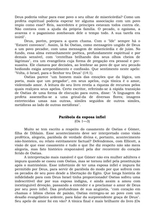 Deus poderia voltar para esse povo o seu olhar de misericórdia? Como um
profeta espiritual poderia esperar ter alguma associação com um povo
ímpio como esse? Reis, sacerdotes e príncipes estavam todos contra ele.
Não contava com a ajuda da própria família. O pecado, o egoísmo, a
avareza e o paganismo zombavam dele o tempo todo. A sua tarefa era
inútil".
      Deus, porém, prepara a quem chama. Com o "Ide" sempre há o
"Estarei convosco". Assim, lá foi Oséias, como mensageiro ungido de Deus
a um povo pecador, com uma mensagem de misericórdia e de juízo. No
fundo, essa alma estranhamente poética, profundamente espiritual e por
demais sensível, com "centelhas brilhando dos seus olhos cheios de
lágrimas", era um evangelista cuja forma de pregação era pessoal e per-
suasiva. Ele clamava por decisões, ao lembrar ao povo de que seu pecado
hediondo exigia arrependimento e confissão. Que sentimento neste apelo:
"Volta, ó Israel, para o Senhor teu Deus" (14:1).
      Oséias parece "um homem mais das emoções que da lógica, um
poeta, mais que um pregador", em seus apelos, cuja tônica é o amor,
violentado amor. A leitura do seu livro revela a riqueza de recursos pelos
quais realçava seus apelos. Certo escritor, referindo-se à rápida transição
de Oséias de uma forma de elocução para outra, disse: "A linguagem do
profeta assemelha-se a uma grinal-da de diversas flores; imagens
entretecidas umas nas outras, símiles seguidos de outros símiles,
metáforas ao lado de outras metáforas".


                          Parábola da esposa infiel
                                   (Os 1—3)

      Muito se tem escrito a respeito do casamento de Oséias e Gômer,
filha de Diblaim. Esse acontecimento deve ser interpretado como visão
profética, alegoria, parábola de verdade divina e, portanto, acontecimento
não-histórico, ou relato estritamente factual? Defendemos, com Ellicott, a
visão de que esse casamento e tudo o que lhe diz respeito não são mera
alegoria, mas fato histórico responsável pela dor recorrente do coração
ferido de Oséias.
      A interpretação mais razoável é que Gômer não era mulher adúltera e
impura quando se casou com Oséias, mas se tornou infiel pela prostituição
após o matrimônio. Esse infortúnio de ter uma esposa infiel e impura foi
permitido por Deus, para servir de parábola do modo por que sofrerá com
os pecados de seu povo desde a libertação do Egito. Que longa história de
infidelidade para com Deus Israel tinha proporcionado! Oséias sofreu uma
indescritível dor por sua esposa indigna, e ainda assim a amou com
inextinguível devoção, passando a entender e a proclamar o amor de Deus
por seu povo infiel. Das profundezas de sua angústia, "com coração em
chamas e lábios cheios de paixão, Oséias entregou-se ao povo com um
desafio evangelístico ardente, para falar da surpreendente graça de Deus".
Seu apelo de amor foi em vão? A tônica final e mais brilhante do livro (Os
 