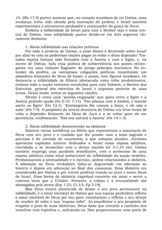 14; 2Rs 17:2) parece mostrar que, no coração mundano do rei Oséias, uma
mudança tinha sido obrada pela exortação do profeta; e Israel também
experimentara o avivamento perdoador e restaurador da graça de Deus.
      Embora a infidelidade de Israel para com o Senhor seja o tema cen-
tral de Oséias, essa infidelidade parece dividir-se em dois aspectos cla-
ramente distintos:

      1. Havia infidelidade nas relações políticas
      Por toda a profecia de Oséias, o juízo divino é decretado sobre Israel
por aliar-se com as poderosas nações pagas ao redor e delas depender. Tra-
tados ímpios haviam sido firmados com a Assíria e com o Egito, e, na
mente de Oséias, toda essa política de subserviência aos países estran-
geiros era uma violação flagrante do antigo princípio teocrático. No en-
tender do profeta, as vantajosas coligações políticas constituíam um
abandono traiçoeiro do Deus de Israel, e assim, com figuras mordazes, ele
denuncia a infidelidade de Efraim (destacada como tribo predominante,
embora toda a nação estivesse envolvida) para com Yahweh, o Senhor dos
Exércitos, general dos exércitos de Israel e supremo protetor de suas
terras. Desse modo, temos os seguintes símiles:
      Efraim é como uma "pomba enganada" que paira entre o Egito e a
Assíria pedindo ajuda (Os 5:10; 7:11). "Faz aliança com a Assíria, e manda
azeite ao Egito" (Os 12:1). "Estrangeiros lhe comem a força, e ele não o
sabe" (Os 7:9). O propósito da severa denúncia de Oséias era levar Israel de
volta a depender fielmente do Deus de Jacó e a se voltar para ele em
penitência, confessando: "Não nos salvará a Assíria" (Os 14:1-3).

      2. Havia infidelidade demonstrada na idolatria
      Existem várias metáforas na Bíblia que representam a associação de
Deus com seu povo e o cuidado que lhe presta: mas a mais sagrada e
preciosa é do contrato de casamento, a que sobejam alusões. Jeremias
apresenta capítulos inteiros dedicados a Israel como esposa adúltera,
convidada a se reconciliar com o divino marido (Jr 3:1,14 etc). Oséias
também emprega uma parábola semelhante, com o acréscimo de uma
esposa adúltera como sinal indiscutível da infidelidade da nação israelita.
Predominavam a sensualidade e o excesso, ambos relacionados à idolatria.
A adoração ao Deus verdadeiro tinha-se degenerado em adoração ao
bezerro e depois em adoração ao Baal dos cananeus. Essa idolatria era
considerada por Oséias e por outros profetas traição ao puro e santo Deus
de Israel. Essa forma de idolatria espiritual consistia em amar e servir a
criatura mais que o Criador. Portanto, a cobiça e a sensualidade são
abrangidas pelo termo (Em 1:25; Cl 3:5; Fp 3:19).
      Mas Deus estava aborrecido de deixar o seu povo permanecer na
infidelidade, e o amor imutável de Oséias por sua esposa perdulária refletia
o amor imutável de Deus por seu povo voluntarioso e refletia o seu desejo
de receber de volta a sua "esposa infiel". Ao manifestar o seu propósito de
resgatar o povo de suas idolatrias, Deus disse que cercaria o caminho dos
israelitas com espinhos e, seduzindo-os, lhes proporcionaria uma porta de
 