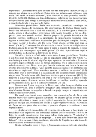 esperança: "Chamarei meu povo ao que não era meu povo" (Rm 9:24-26). A
reação que alegrava o coração de Deus pode ser achada nas palavras: não
mais "Irei atrás de meus amantes", mas "voltarei ao meu primeiro marido"
(Os 2:5; Is 26:13). Oséias, em tons inflamados, esforça-se por despertar um
desejo ardente pelo antigo e privilegiado relacionamento pactuai com Deus,
o qual tinha tirado o seu povo do Egito.
       Sementes parabólicas. Seria um exercício proveitoso catalogar as
numerosas figuras de linguagem, tão expressivas, de Oséias. Essas pará-
bolas em miniatura são a arte de sintetizar, e "a síntese gera a obscuri-
dade, sendo a obscuridade pretendida pelo Santo Espírito, a fim de des-
pertar para um estudo detido". Beleza própria da poesia hebraica e de
muitos escritos proféticos é a ampliação de importantes verdades com
figuras e metáforas sublimes, explicadas por declarações simples. Assim,
se Israel seguir o Senhor, ele lhe será "como chuva serôdia que rega a
terra" (Os 6:3). O retorno das chuvas após a seca ilustra o refrigé-rio e a
frutífera graça de Deus: "O vosso amor é como a nuvem da manhã, e como
o orvalho da madrugada, que cedo passa" (Os 6:4). Aprendemos aqui a
instabilidade do homem e a tolerância de Deus.
       Convido o leitor a refletir sobre mais estas frases parabólicas: "Efraim
é um bolo que não foi virado [...] cãs se espalham sobre ele" (Os 7:8,9). "...
um bolo que não foi virado" significa que aprontou de um lado e ficou cru
do outro, representando Israel de forma adequada, frio e indiferente em seu
relacionamento com Deus, mas por demais ardoroso na busca de outros
objetos indesejáveis a Deus. "Cãs" aponta para as causas e os sintomas da
decadência espiritual. "Eles semeiam ventos, e colhem tormentas" (8:7)
ressaltam que a desventura e a calamidade são conseqüências inevitáveis
do pecado. "Israel é uma vide frondosa; dá fruto para si mesmo" (10:1) diz
respeito a uma vida infrutífera, em que o "eu" é o princípio, o meio e o fim
de nossas ações. Somente somos frutíferos, no melhor sentido, quando
permanecemos nele, que é a videira verdadeira (Jo 15).
       Quanto aos frutos da graça de Deus, que belas imagens Oséias usa
para descrevê-los. Não é possível imaginar uma demonstração mais rica
das bênçãos divinas outorgadas a Israel e à igreja do que a encontrada no
último capítulo de Oséias.
       Eu serei para Israel como orva-Iho... As comunicações de Deus são
muitas vezes tão suaves quanto sublimes. "O orvalho goteja sobre a terra
de forma silenciosa e quase imperceptível; no entanto, faz-se perceber nas
plantas em que cai, conservando assim o vigor vegetativo delas". As visitas
de Deus ao seu povo são secretas, e procura alegrar e re-animar o seu
espírito fraco.
       ... ele florescerá como o lírio... O crescimento, a beleza, a fragrância e a
fertilidade são expressos nas metáforas mistas desse versículo (14:5-7). O
lírio, de rápido crescimento, tem uma beleza toda própria. "A oliveira" é
célebre por sua diversidade de emprego."... o seu odor como um cedro do
Líbano" refere-se aos cedros sublimes, símbolo da fragrância e da força de
uma vida sob a vontade de Deus.
       Serão vivificados como o trigo, e florescerão como a vide são símbolos
 