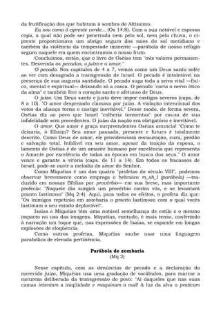 da frutificação dos que habitam à sombra do Altíssimo.
      Eu sou como ò cipreste verde... (Os 14:8). Com a sua notável e espessa
copa, a qual não pode ser penetrada nem pelo sol, nem pela chuva, o ci-
preste proporcionava um abrigo seguro dos raios do sol meridiano e
também da violência da tempestade iminente —parábola de nosso refúgio
seguro naquele em quem encontramos o nosso fruto.
      Concluímos, então, que o livro de Oséias tem "três valores permanen-
tes. Desvenda os pecados, o juízo e o amor."
      O pecado. Nos capítulos de 4 a 7, vemos como um Deus santo sofre
ao ver com desagrado a transgressão de Israel. O pecado é intolerável na
presença de sua augusta santidade. O pecado suga toda a seiva vital —físi-
co, mental e espiritual— deixando só a casca. O pecado "corta o nervo ótico
da alma" e também fere o coração santo e afetuoso de Deus.
      O juízo. Um Deus santo e justo deve impor castigos severos (caps. de
8 a 10). "O amor desprezado clamava por juízo. A violação intencional dos
votos da aliança torna o castigo inevitável." Desse modo, de forma severa,
Oséias diz ao povo que Israel "colheria tormentas" por causa de sua
infidelidade sem precedentes. O juízo da nação era obrigatório e inevitável.
      O amor. Que amor e graça surpreendentes Oséias anuncia! "Como te
deixaria, ó Efraim? Seu amor passado, presente e futuro é totalmente
descrito. Como Deus de amor, ele providenciará restauração, cura, perdão
e salvação total. Infalível em seu amor, apesar da traição da esposa, o
lamento de Oséias é de um amante humano por excelência que representa
o Amante por excelência de todas as épocas em busca dos seus." O amor
vence e garante a vitória (caps. de 11 a 14). Em todos os fracassos de
Israel, pode-se ouvir a melodia do amor do Senhor.
      Como Miquéias é um dos quatro "profetas do século VIII", podemos
observar brevemente como emprega o hebraico m_sh_l (parábola) —tra-
duzido em nossas Bíblias por provérbio— em sua breve, mas importante
profecia: "Naquele dia surgirá um provérbio contra vós, e se levantará
pranto lastimoso" (Mq 2:4). Aqui, para todos os efeitos, o profeta diz que:
"Os inimigos repetirão em zombaria o pranto lastimoso com o qual vocês
lastimam o seu estado deplorável".
      Isaías e Miquéias têm uma notável semelhança de estilo e o mesmo
impacto no uso das imagens. Miquéias, contudo, é mais tenso, conferindo
à narração um toque que, nas expressões de Isaías, se expande em longas
explosões de eloqüência.
      Como outros profetas, Miquéias soube usar uma linguagem
parabólica de elevada pertinência.

                             Parábola de zombaria
                                    (Mq 2)

     Nesse capítulo, com as denúncias de pecado e a declaração do
merecido juízo, Miquéias usa uma gradação de vocábulos, para marcar a
natureza deliberada da transgressão do povo: "Ai daqueles que nas suas
camas intentam a iniqüidade e maquinam o mal! A luz da alva o praticam
 