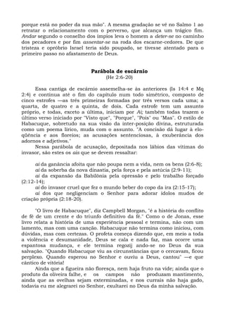 porque está no poder da sua mão". A mesma gradação se vê no Salmo 1 ao
retratar o relacionamento com o perverso, que alcança um trágico fim.
Andar segundo o conselho dos ímpios leva o homem a deter-se no caminho
dos pecadores e por fim assentar-se na roda dos escarne-cedores. De que
tristeza e opróbrio Israel teria sido poupado, se tivesse atentado para o
primeiro passo no afastamento de Deus.


                             Parábola de escárnio
                                   (He 2:6-20)

      Essa cantiga de escárnio assemelha-se às anteriores (Is 14:4 e Mq
2:4) e continua até o fim do capítulo num todo simétrico, composto de
cinco estrofes —as três primeiras formadas por três versos cada uma; a
quarta, de quatro e a quinta, de dois. Cada estrofe tem um assunto
próprio, e todas, exceto a última, iniciam por Ai; também todas trazem o
último verso iniciado por "Visto que", "Porque", "Pois" ou "Mas". O estilo de
Habacuque, sobretudo na sua visão da inter-posição divina, estruturada
como um poema lírico, muda com o assunto. "A concisão dá lugar à elo-
qüência e aos floreios; as acusações sentenciosas, à exuberância dos
adornos e adjetivos."
      Nessa parábola de acusação, depositada nos lábios das vítimas do
invasor, são estes os ais que se devem ressaltar:

      ai da ganância afoita que não poupa nem a vida, nem os bens (2:6-8);
      ai da soberba da nova dinastia, pela força e pela astúcia (2:9-11);
      ai da expansão da Babilônia pela opressão e pelo trabalho forçado
(2:12-14);
      ai do invasor cruel que fez o mundo beber do copo da ira (2:15-17);
      ai dos que negligenciam o Senhor para adorar ídolos mudos de
criação própria (2:18-20).

       "O livro de Habacuque", diz Campbell Morgan, "é a história do conflito
de fé de um crente e do triunfo definitivo da fé." Como o de Jonas, esse
livro relata a história de uma experiência pessoal e termina, não com um
lamento, mas com uma canção. Habacuque não termina como iniciou, com
dúvidas, mas com certezas. O profeta começa dizendo que, em meio a toda
a violência e desumanidade, Deus se cala e nada faz, mas ocorre uma
espantosa mudança, e ele termina regozij ando-se no Deus da sua
salvação. "Quando Habacuque viu as circunstâncias que o cercavam, ficou
perplexo. Quando esperou no Senhor e ouviu a Deus, cantou" —e que
cântico de vitória!
       Ainda que a figueira não floresça, nem haja fruto na vide; ainda que o
produto da oliveira falhe, e os campos não produzam mantimento,
ainda que as ovelhas sejam exterminadas, e nos currais não haja gado,
todavia eu me alegrarei no Senhor, exultarei no Deus da minha salvação.
 