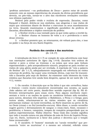 'profetas anteriores' —as profundezas de Deus— parece estar de acordo
somente com as nossas experiências da atuação da divina providência que
deveria, no pós-vida, tornar-se o alvo das excelentes revelações contidas
nos últimos capítulos".
      Notável pelo poder vivido e realista de expressão, Zacarias, como
Ezequiel e Daniel, deleita-se nos símbolos, nas alegorias e nas visões de
anjos que ministram diante do Senhor e executam os seus mandamentos
na terra. Quando examinamos o significado parabólico da profecia de
Zacarias, descobrimos a tríplice convicção do profeta:
      1. o Senhor revela a sua vontade para os que estão aptos a recebê-la;
      2. o Senhor chama os homens de volta a si e providencia o meio
desse retorno;
      3. o Senhor promete que, se retornarem, ele voltará para eles, e isso
no poder e na força do seu Santo Espírito.


                   Parábola dos cavalos e das murteiras
                                   (Zc 1:8-17)

       A introdução do livro (1:1-7) se compõe de uma advertência com base
nas exortações anteriores de Ageu (Ag 1:4-8). Zacarias tem ordens de
exortar o povo a evitar as tristezas e os juízos que seus pais tinham
experimentado e, pelo arrependimento sincero, preparar-se para receber as
visões de uma glória ainda por ser revelada. A repetição de "veio a palavra
do Senhor" (Zc 1:1,7), adequadamente empregada em referência às visões
noturnas do profeta, faz supor uma revelação divina, cujo teor foi transmi-
tido a Zacarias pelo anjo do Senhor. Ao examinar cada elemento da visão
extática que Zacarias teve ainda bem desperto, apesar de ser noite (Zc 1:8;
4:1), vemos:

      1. Os cavalos. A descrição que se faz deles é que são vermelhos, baios
e brancos —cores muito comumente encontradas nos cavalos, as quais
João adotou até certo ponto, dando-lhes sentido especial (Ap 6). Há di-
ferentes interpretações para essas cores. Para alguns escritores repre-
sentam a terra e as nações às quais os cavaleiros tinham sido enviados;
para outros, denotam três impérios: o Babilônico, o Persa e o Grego; para
outros ainda, relacionavam-se às várias missões que os cavaleiros
precisavam realizar: no Leste (vermelho), no Norte (marrom ou preto: Zc 6),
no Oeste (cinza) e no Sul (vermelho-escuro). Além disso, o cavalo vermelho
sugere guerra e derramamento de sangue; o cinza-claro, fome, escassez e
pestilência; o branco, conquista, tempos de completa prosperidade que os
judeus experimentaram. Halley observa: "Essa visão dos cavalos significa
que todo o mundo estava em paz debaixo da mão de ferro do Império Persa,
cujo rei, Dario, inclinava-se a favor dos judeus e decretou que o templo
fosse reconstruído".
      2. O cavaleiro. O "homem" montado no "cavalo vermelho" que per-
manecia "entre as murteiras" é o mesmo ser celestial, referido como
 