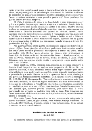 estão presentes também aqui, como a doçura demorada de uma cantiga de
ninar." O pequeno grupo de exilados que retornavam do cativeiro enchia-se
de assombro ao pensar nos poderosos impérios mundiais que os cercavam.
Como poderiam enfrentar essas grandes potências? Essa parábola dos
quatro chifres nos dá a resposta.
      O chifre é símbolo de poder e de hostilidade e aqui representa o or-
gulho e o poder daquele que devasta e oprime o rebanho. Daniel fala do
chifre que trava uma guerra contra os santos e os vence. Quatro, que faz
lembrar os pontos cardeais da bússola, apontam para as nações pagas que
destruíram a unidade nacional dos judeus ao levá-los cativos. Havia
inimigos em toda parte decididos a resistir à restauração da vida nacional:
a Caldéia, a Assíria e Samaria ao norte, o Egito e a Arábia ao sul, a Filistia a
oeste e Amom e Moabe a leste. Além dessas nações, podemos ver as quatro
grandes monarquias gentílicas que ocuparam e ainda ocupam o tempo dos
gentios (Dn 8:8; Ag 2:6).
      Os quatro ferreiros eram quatro trabalhadores capazes de lidar com os
quatro chifres. Esses ferreiros simbolizam poderosos instrumentos usados
por Deus para destruir potências estrangeiras e remir seu povo. Eram
mandados pelo Senhor para destruir as nações que procuravam a
destruição de Judá e de Israel. No caso da Babilônia, o ferreiro era Ciro; no
caso da Pérsia, Alexandre; no da Grécia, Roma; de Roma, a Gália. Muito
diferentes uns dos outros, muito cruéis e incansáveis —mas muito aptos
para o seu trabalho.
      Essa parábola, então, encontra uma maneira de declarar inevitável a
derrota final daqueles que se opõem aos propósitos de Deus. Se, na
parábola anterior, o povo escolhido estava num lugar sombrio, pros-crito,
sem influência nem poder entre as nações, nessa segunda parábola temos
a garantia de que serão libertos de toda a opressão. Deus reina, ainda que
seu povo seja temporariamente derrotado. Comentando sobre a passagem
(Zc 1:20,21), C. H. Spurgeon diz: "Quem deseja abrir uma ostra não deve
usar uma navalha; no caso de alguns trabalhos, há mais necessidade de
força que de delicadeza; a Providência não utiliza escriturários, arquitetos
ou cavalheiros para arrancar chifres, mas ferreiros. O trabalho necessita de
um homem que, quando precisa trabalhar, põe nisso toda a força,
martelando ou serrando a madeira com toda a força. Não temamos por
Deus; quando os chifres se tornarem muito problemáticos, o ferreiro estará
pronto a combatê-los".
      Em cada época Deus encontrou o seu instrumento adequado de
poder: Martinho Lutero, Hugh Latimer, John Wesley, George Whitefield, D.
L. Moody, Billy Graham. Quando chegar a hora determinada, Deus saberá
encontrar os seus trabalhadores!


                          Parábola do cordel de medir
                                     (Zc 2:1-13)

     É bastante natural sonharmos com o que nos povoa os pensamentos
 