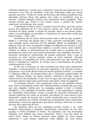 verdades espirituais e revelar que a natureza é mais do que aparenta ser. A
natureza é um livro de símbolos —fato que Tertuliano tinha em mente
quando escreveu: "Todas as coisas da Natureza são esboços proféticos das
operações divinas; Deus não apenas nos conta as parábolas, mas as
executa". Charles Kingsley reforça esse sentimento neste parágrafo: "Este
mundo terreno que vemos é um retrato exato, o padrão do mundo
espiritual e celestial que não vemos".
       A afirmação de Paulo sobre o mundo visível de Deus, que nos instrui
acerca dos mistérios da fé e dos deveres morais, diz: "Pois os atributos
invisíveis de Deus, desde a criação do mundo, tanto o seu eterno poder,
como a sua divindade, se entendem, e claramente se vêem pelas coisas que
foram criadas..." (Rm 1:20).
       Incontáveis são os outros testemunhos sobre o fato de que, quando a
Bíblia e a natureza são postas lado a lado, parecem corresponder. Lisco,
cujo trabalho muito instrutivo On the parables [Sobre as parábolas] é de
especial valor por citar os grandes teólogos da Reforma em relação a cada
parábola, diz que o mundo físico tipifica o mundo moral, mais sublime:
"Ambos os reinos se desenvolveram de acordo com as mesmas leis; as
parábolas de Jesus não eram meras ilustrações, mas analogias internas, a
natureza tornando-se testemunha do mundo espiritual; tudo o que se
encontra no reino terreno também existe no reino celestial". Quando
examinarmos as parábolas de Jesus, descobriremos que são terrenas na
forma e celestiais no espírito, de acordo com a característica da própria
manifestação de Cristo.
       O fato de a natureza ter sido escolhida por Deus para representar
verdades e relacionamentos de natureza espiritual e de duração eterna é
justamente o que lorde Bacon tinha em mente quando escreveu: "A verdade
e a Natureza diferem, da mesma forma que a impressão original difere da
cópia". Thomas Carlyle, em Sartor resartus, concorda e diz que "todas as
coisas visíveis são emblemas. O que você vê aqui, não está aqui por acaso;
a matéria apenas existe para representar uma idéia e torná-la palpável".
       O arcebispo Trench, cujo excepcional Notes on the parables [Anota-
ções sobre as parábolas] nunca será suficientemente reconhecido, por mais
que seja elogiado, lembra que "as analogias ajudam a fazer a verdade
inteligível [...] As analogias do mundo natural [...] são argumentos e podem
ser chamadas testemunhas, sendo o mundo da natureza testemunha do
mundo espiritual em todos os sentidos, procedente de uma mesma mão,
crescendo a partir da mesma raiz e sendo constituído para o mesmo fim.
Todos os amantes da verdade reconhecem prontamente essas misteriosas
harmonias e a força de argumentos que delas resultam. Para eles, as coisas
da terra são cópias das do céu".
       Da talentosa pena de um verdadeiro profeta cristão, o dr. John
Pulsford, selecionamos a seguinte contribuição, encontrada em seu livro
Loyalty to Christ [Lealdade a Cristo]: "As parábolas não são ilustrações
forçadas, mas reflexos das coisas espirituais. Terra e céu são obras do
único Deus. Todos os efeitos naturais estão ligados às suas causas
espirituais e suas causas espirituais estão ligadas aos seus efeitos
 