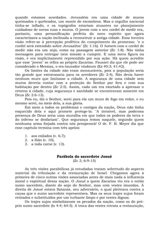 quando estamos acordados. Jerusalém era uma cidade de muros
queimados e quebrados, um monte de escombros. Mas o orgulho nacional
tinha-se inflado, e os topógrafos estariam atuantes no planejamento
cuidadoso de novas ruas e muros. O jovem com o seu cordel de medir era,
portanto, uma personificação perfeita do novo espírito que agora
caracterizava a nação inclinada a reconstruir a antiga cidade. Essa terceira
visão refere-se à percepção profética do cumprimento da promessa: "e o
cordel será estendido sobre Jerusalém" (Zc 1:16). O homem com o cordel de
medir não era um anjo, como na passagem anterior (Zc 1:8). Não tinha
mensagem para entregar nem missão a cumprir. E uma mera figura na
visão, e era implicitamente repreendido por sua ação. Há quem acredite
que esse "jovem" se refira ao próprio Zacarias. Fausset diz que ele pode ser
considerado o Messias, o res-taurador vindouro (Ez 40:3; 41:42).
      Os limites da cidade não eram mensuráveis, pois a população seria
tão grande que extravasaria para os arredores (Zc 2:4). Não devia haver
nenhum muro que limitasse a cidade. A segurança de uma cidade sem
muros deveria contar com a proteção do Senhor por fora e com sua
habitação por dentro (Zc 2:5). Assim, cada um era exortado a apressar o
retorno à cidade, cuja segurança e santidade se encontravam somente em
Deus (Zc 2:6-13).
      Pois eu, diz o Senhor, serei para ela um muro de fogo em redor, e eu
mesmo serei, no meio dela, a sua glória.
      Em meio a todos os problemas e castigos da nação, Deus não tinha
esquecido dela e aqui promete protege-la: "A invisível, mas poderosa
presença de Deus seria uma muralha em que todos os poderes da terra e
do inferno se desfariam". Que segurança temos naquele, segundo quem
nenhuma arma forjada contra nós prosperará! O dr. F. B. Meyer diz que
esse capítulo termina com três apelos:

     1. aos exilados (v. 6,7);
     2. a Sião (v. 10);
     3. a toda carne (v. 13).


                        Parábola do sacerdote Josué
                                  (Zc 3; 6:9-15)

      As três visões parabólicas já estudadas tratam sobretudo do aspecto
material da tribulação e da restauração de Israel. Chegamos agora à
primeira de cinco outras visões associadas antes de mais nada à influencia
moral e espiritual dessa nação. O Josué a quem Zacarias viu era o então
sumo sacerdote, diante do anjo do Senhor, mas com vestes imundas. À
direita de Josué estava Satanás, seu adversário, o qual pleiteava contra a
causa que o sumo sacerdote representava. Mas os seus trajes sujos foram
retirados e substituídos por um turbante limpo e por vestes dignas.
      Os trajes sujos simbolizavam os pecados da nação, como os do pró-
prio sumo sacerdote (Is 4:4; 64:5). A troca das vestes retrata a restauração,
 