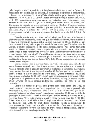 pela limpeza moral, à posição e à função sacerdotal de acesso a Deus e de
meditação nos caminhos do Senhor. A eliminação do pecado é assegurada,
e faz-se a promessa de uma glória ainda maior pelo Renovo, que é o
Messias (Zc 3:4,8; 13:11). Lendo Esdras descobrimos que Josué, ou Jesua,
e 4 289 sacerdotes estavam entre os exilados que retornaram com
Zorobabel da Babilônia e cuja difícil situação é mencionada por Malaquias.
Em geral, os sacerdotes desprezaram o nome do Senhor. Sem escrúpulos,
apresentaram ofertas com defeito, o que era proibido. A mesa do Senhor foi
contaminada, e a rotina do serviço levítico passou a ser um enfado.
Afastaram-se da lei e levaram o povo a desobedecer a ela (Ml 2:5,6,9: Ez
22:26).
      Parecia então que o povo negligenciara as leis que regulavam a
preservação do sacerdócio, uma vez que não tinha as vestes, os utensílios e
o aparato necessário para o nobre serviço da casa de Deus. Portanto, em
tais circunstâncias, existia grande exatidão na visão que Zacarias teve de
Josué, o sumo sacerdote, e de seus companheiros. Não havia turbante
sobre a cabeça de Josué, nem insígnia de seu elevado ofício, nem uma
veste limpa e bem conservada a vesti-lo. Mas Josué e seus companheiros, é
o que lemos, "são um sinal". Parabolica-mente, representam todos os que
são sacerdotes de Deus, chamados para oferecer "sacrifícios espirituais,
aceitáveis a Deus por Jesus Cristo" (lPe 2:5). Como sacerdotes, as nossas
vestes estão limpas?
      Outra pessoa nos é apresentada na visão. Embora empenhado em
seus deveres sacerdotais, Josué sentiu-se como um criminoso diante do
Anjo à medida que o grande adversário, Satanás, o acusava. Ele tentou
essas acusações por trajar vestes imundas. O Senhor, porém, repreendeu o
diabo, sendo o único qualificado para isso. "Quem intentará acusação
contra os escolhidos de Deus?" Josué, que representava o povo na culpa,
no perdão e na promessa, era um tição arrancado do fogo, e todos a quem
Deus arranca do fogo jamais podem ser lançados de novo a ele por
Satanás.
      Diante de Josué foi posta uma pedra com "sete olhos" (Zc 3:9), os
quais podem representar os "sete espíritos" (Ap 1:4), ou a providência
abrangente e, aqui, especial de Deus (Zc 4:10). Ellicott observa que "a ex-
pressão 'estarem os olhos sobre' é usada em Jeremias 39:12 no sentido de
'proteger' e 'cuidar de"'. Cristo é apedra (SI 18:2; Is 28:16; ICo 3:11; lPe 6:7)
e, como Pedra Viva, não somente atrai o olhar de seu povo (Zc 4:10; lTm
3:16), mas lança de si toda a luz. Compare o "chifre pequeno" com "olhos
de homem" (Dn 7:8). O final desse capítulo cintila a promessa do
nascimento de Israel, algum dia, como nação. Quando o Messias, o
"Renovo" vindouro, é visto na casa de Davi como o traspassado, experi-
mentar-se-á a restauração plena (Zc 13:1-9).


                          Parábola do castiçal de ouro
                                     (Zc 4:1-14)
 