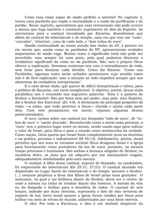 Como essa visão segue de modo perfeito a anterior! No capítulo 3,
temos uma parábola que expõe a necessidade e a razão da purificação e do
perdão. Nesse capítulo, aprendemos que essa restauração não pode ocorrer
a menos que haja também o constante suprimento do óleo do Espírito. Ao
atentarmos para o castiçal visualizado por Zacarias, descobrimos que
difere do castiçal do tabernáculo e do templo, uma vez que tem um "vaso",
"canudos", "oliveiras", uma de cada lado, e "dois tubos de ouro".
       Dando continuidade ao nosso estudo das visões do AT, é preciso ter
em mente que, assim como as parábolas do NT, apresentavam verdades
importantes de modo vago. Muitas vezes o significado total não pode ser
percebido, mas sempre há uma pista, pela qual podemos discernir o
verdadeiro significado da visão ou da parábola. Não raro o próprio Deus
oferece a explicação. Devemos contentar-nos com o entendimento do todo,
sem lutar para dominar cada detalhe. Como diz Simeon: "Como nas
Parábolas, algumas vezes serão achados pormenores cujo sentido exato
não é de fácil explicação: mas a atenção ao todo impedirá sempre que nos
afastemos da verdadeira interpretação".
       E o caso dessa visão, que parece de difícil interpretação e talvez, para
o público de Zacarias, um tanto inexplicável. O objetivo, porém, dessa visão
parabólica nos é resumido nas seguintes palavras: "Esta é a palavra do
Senhor a Zorobabel: Não por força nem por poder, mas pelo. meu Espírito,
diz o Senhor dos Exércitos" (Zc 4:6). A declaração do principal propósito da
visão —a saber, que tudo pertence a Deus— elucida e muito cada parte
dela. Com este pensamento em mente, vejamos algumas dessas
particularidades:
       O ouro. Lemos sobre um castiçal (ou lâmpada) "todo de ouro", de "tu-
bos de ouro" e "azeite dourado". Reconhecido como o metal mais precioso, o
"ouro" tem o primeiro lugar entre os metais, sendo usado aqui para indicar
o valor de Israel, para Deus e para o mundo como testemunha da verdade.
Como nação, Deus queria que Israel fosse completamente puro na doutrina
e na prática, precioso e indestrutível (SI 45:13). Infelizmente, porém, Israel
permitiu que seu ouro se tornasse escória! Deus designou Israel e a Igreja
para funcionarem como portadores da luz de ouro; portanto, ao mesmo
tempo preciosos e luminosos. São ambas a herança singular do Senhor; os
membros deles, as jóias que ele adquiriu por um imensurável resgate,
adequadamente simbolizadas pelo ouro maciço.
       O castiçal. A idéia desse castiçal, suporte de lâmpada, ou candelabro,
foi emprestada do tabernáculo (Ex 25:31; 27:21). O castiçal dourado era
depositado no Lugar Santo do tabernáculo e do templo "perante o Senhor.
[...] estatuto perpétuo a favor dos filhos de Israel pelas suas gerações". O
santuário, no qual a luz brilhava diante do Senhor, devia ser o centro de
onde a mesma luz tinha de irradiar diante dos homens. A missão da vela
ou da lâmpada é brilhar para o benefício de todos. O castiçal de sete
braços, ladeado por duas oliveiras, representa o fato de elas servirem de
suporte de luz; tanto Israel quanto a igreja foram criados por Deus para
brilhar em meio às trevas do mundo, alimentados por uma fonte externa.
       O óleo. Por toda a Escritura, o óleo é um símbolo eloqüente da
 
