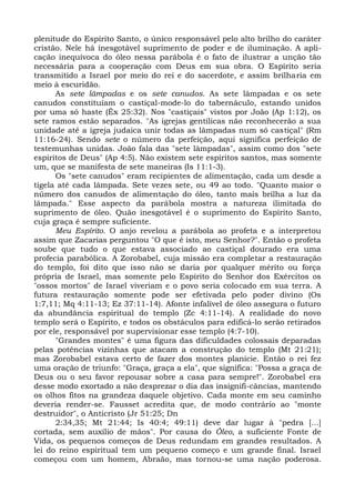 plenitude do Espírito Santo, o único responsável pelo alto brilho do caráter
cristão. Nele há inesgotável suprimento de poder e de iluminação. A apli-
cação inequívoca do óleo nessa parábola é o fato de ilustrar a unção tão
necessária para a cooperação com Deus em sua obra. O Espírito seria
transmitido a Israel por meio do rei e do sacerdote, e assim brilharia em
meio à escuridão.
      As sete lâmpadas e os sete canudos. As sete lâmpadas e os sete
canudos constituíam o castiçal-mode-lo do tabernáculo, estando unidos
por uma só haste (Êx 25:32). Nos "castiçais" vistos por João (Ap 1:12), os
sete ramos estão separados. "As igrejas gentílicas não reconhecerão a sua
unidade até a igreja judaica unir todas as lâmpadas num só castiçal" (Rm
11:16-24). Sendo sete o número da perfeição, aqui significa perfeição de
testemunhas unidas. João fala das "sete lâmpadas", assim como dos "sete
espíritos de Deus" (Ap 4:5). Não existem sete espíritos santos, mas somente
um, que se manifesta de sete maneiras (Is 11:1-3).
      Os "sete canudos" eram recipientes de alimentação, cada um desde a
tigela até cada lâmpada. Sete vezes sete, ou 49 ao todo. "Quanto maior o
número dos canudos de alimentação do óleo, tanto mais brilha a luz da
lâmpada." Esse aspecto da parábola mostra a natureza ilimitada do
suprimento de óleo. Quão inesgotável é o suprimento do Espírito Santo,
cuja graça é sempre suficiente.
      Meu Espírito. O anjo revelou a parábola ao profeta e a interpretou
assim que Zacarias perguntou "O que é isto, meu Senhor?". Então o profeta
soube que tudo o que estava associado ao castiçal dourado era uma
profecia parabólica. A Zorobabel, cuja missão era completar a restauração
do templo, foi dito que isso não se daria por qualquer mérito ou força
própria de Israel, mas somente pelo Espírito do Senhor dos Exércitos os
"ossos mortos" de Israel viveriam e o povo seria colocado em sua terra. A
futura restauração somente pode ser efetivada pelo poder divino (Os
1:7,11; Mq 4:11-13; Ez 37:11-14). Afonte infalível de óleo assegura o futuro
da abundância espiritual do templo (Zc 4:11-14). A realidade do novo
templo será o Espírito, e todos os obstáculos para edificá-lo serão retirados
por ele, responsável por supervisionar esse templo (4:7-10).
      "Grandes montes" é uma figura das dificuldades colossais deparadas
pelas potências vizinhas que atacam a construção do templo (Mt 21:21);
mas Zorobabel estava certo de fazer dos montes planície. Então o rei fez
uma oração de triunfo: "Graça, graça a ela", que significa: "Possa a graça de
Deus ou o seu favor repousar sobre a casa para sempre!". Zorobabel era
desse modo exortado a não desprezar o dia das insignifi-câncias, mantendo
os olhos fitos na grandeza daquele objetivo. Cada monte em seu caminho
deveria render-se. Fausset acredita que, de modo contrário ao "monte
destruidor", o Anticristo (Jr 51:25; Dn
      2:34,35; Mt 21:44; Is 40:4; 49:11) deve dar lugar à "pedra [...]
cortada, sem auxílio de mãos". Por causa do Óleo, a suficiente Fonte de
Vida, os pequenos começos de Deus redundam em grandes resultados. A
lei do reino espiritual tem um pequeno começo e um grande final. Israel
começou com um homem, Abraão, mas tornou-se uma nação poderosa.
 