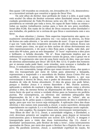Dos quase 120 reunidos no cenáculo, em Jerusalém (At 1.15), desenvolveu-
se a incontável miríade que constitui a igreja do Deus Vivo.
       Os sete olhos do Senhor. Que perfeição de visão é a dele, à qual nada
está oculto! Os olhos do Senhor estavam sobre Zorobabel nessa tarefa. O
cuidado providencial do Todo-Po-deroso seria seu (Zc 3:9), e, como a sua
providência se estende por toda a terra, foi capaz de fazer todas as coisas e
todas as nações trabalharem juntas para o bem de seu povo escolhido,
Israel (Rm 8:28). Em razão de os olhos de Deus estarem sobre Zorobabel e
seu trabalho, ele poderia ter a certeza de que Deus o sustentaria com o seu
favor.
       As duas oliveiras [...]ramos. Dois aspectos importantes são agora ca-
sualmente introduzidos pela primeira vez —os ramos da oliveira, ou feixe
de frutos em cada oliveira, e "os sete canudos de ouro". O que se quer dizer
é que em "cada lado dos recipientes de ouro do alto do castiçal, ficava um
cano virado para cima, no qual os dois cachos de olivas derramavam seu
óleo espontaneamente, e do qual o óleo fluía para a tigela, mdo dali, por
meio dos 49 tubos, para as sete lâmpadas". O "ouro" representa o óleo puro
e brilhante, a bebida dourada. "De si". Essa expressão implica que as
ordenanças e os ministros são somente canais da graça, não a graça em si
mesma. "O suprimento não vem de uma fonte morta de óleo, mas por meio
de oliveiras alimentadas por Deus" (SI 52:8; Rm 12:1). O poder dos homens
por si mesmo nada pode fazer, nem retardar, nem avançar o trabalho de
Deus. A verdadeira força motriz é o poderoso Espírito de Deus.
       Em seu comentário, Lange afirma que essas árvores vivas, das quais o
óleo era transportado por meio de tubos para alimentar a lâmpada,
representam a majestade e o sacerdócio do Senhor Jesus Cristo.-Por seu
sacrifício, obteve a graça sem medida do Santo Espírito e, por sua
entronização à destra de Deus, tem o poder de derramar a sua influência
doadora de vida de forma abundante. O óleo da graça não pode faltar,
porque o Senhor Jesus é o eterno Sacerdote e Rei. Outros autores,
aplicando o símbolo do castiçal à Igreja, dizem que, assim como a oliveira
produz o óleo, da mesma forma as dispensações de Deus na Bíblia são a
única fonte da qual se extrai a verdade divina para os homens em perfeita
pureza. Por conseqüência, as oliveiras são símbolos adequados das
dispensações da lei e do evangelho. Assim como os "tubos", são as
ordenanças da fé, pelas quais o contínuo suprimento de óleo é conferido à
igreja, para que sua luz nunca seja extinguida. A aplicação clara das duas
oliveiras e dos ramos está associada a Josué, o sumo sacerdote, destacado
especialmente no capítulo 3; e o rei Zorobabel, em destaque neste capítulo.
       Os dois ungidos. Na margem temos esta interessante interpretação —
"dois filhos de óleo" (Is 5:1). Josué, a autoridade religiosa, e Zorobabel, a
civil, deveriam primeiro ser ungidos com graça, para depois se tornarem
instrumentos para o fornecimento aos outros (IJo 2:20,27). A imagem é
transportada para a visão das duas testemunhas (Ap 11). Josué e
Zorobabel "permanecem, pelo Senhor de toda a terra", como instrumentos
apontados de Deus, por meio dos quais o Senhor faz o Espírito fluir ao seu
povo. Na parábola anterior, Josué, a autoridade espiritual da nação, foi
 