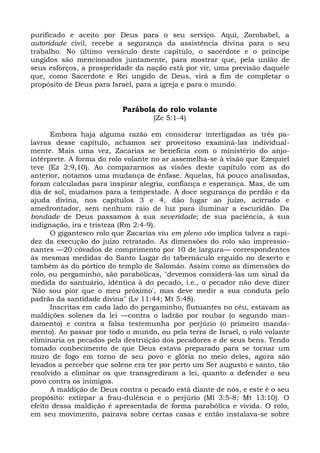 purificado e aceito por Deus para o seu serviço. Aqui, Zorobabel, a
autoridade civil, recebe a segurança da assistência divina para o seu
trabalho. No último versículo deste capítulo, o sacerdote e o príncipe
ungidos são mencionados juntamente, para mostrar que, pela união de
seus esforços, a prosperidade da nação está por vir, uma previsão daquele
que, como Sacerdote e Rei ungido de Deus, virá a fim de completar o
propósito de Deus para Israel, para a igreja e para o mundo.


                          Parábola do rolo volante
                                    (Zc 5:1-4)

      Embora haja alguma razão em considerar interligadas as três pa-
lavras desse capítulo, achamos ser proveitoso examiná-las individual-
mente. Mais uma vez, Zacarias se beneficia com o ministério do anjo-
intérprete. A forma do rolo volante no ar assemelha-se à visão que Ezequiel
teve (Ez 2:9,10). Ao compararmos as visões deste capítulo com as do
anterior, notamos uma mudança de ênfase. Aquelas, há pouco analisadas,
foram calculadas para inspirar alegria, confiança e esperança. Mas, de um
dia de sol, mudamos para a tempestade. A doce segurança do perdão e da
ajuda divina, nos capítulos 3 e 4, dão lugar ao juízo, acirrado e
amedrontador, sem nenhum raio de luz para iluminar a escuridão. Da
bondade de Deus passamos à sua severidade; de sua paciência, à sua
indignação, ira e tristeza (Rm 2:4-9).
      O gigantesco rolo que Zacarias viu em pleno vôo implica talvez a rapi-
dez da execução do juízo retratado. As dimensões do rolo são impressio-
nantes —20 côvados de comprimento por 10 de largura— correspondentes
às mesmas medidas do Santo Lugar do tabernáculo erguido no deserto e
também às do pórtico do templo de Salomão. Assim como as dimensões do
rolo, ou pergaminho, são parabólicas, "devemos considerá-las um sinal da
medida do santuário, idêntica à do pecado, i.e., o pecador não deve dizer
'Não sou pior que o meu próximo', mas deve medir a sua conduta pelo
padrão da santidade divina" (Lv 11:44; Mt 5:48).
      Inscritas em cada lado do pergaminho, flutuantes no céu, estavam as
maldições solenes da lei —contra o ladrão por roubar (o segundo man-
damento) e contra a falsa testemunha por perjúrio (o primeiro manda-
mento). Ao passar por todo o mundo, ou pela terra de Israel, o rolo volante
eliminaria os pecados pela destruição dos pecadores e de seus bens. Tendo
tomado conhecimento de que Deus estava preparado para se tornar um
muro de fogo em torno de seu povo e glória no meio deles, agora são
levados a perceber que solene era ter por perto um Ser augusto e santo, tão
resolvido a eliminar os que transgrediram a lei, quanto a defender o seu
povo contra os inimigos.
      A maldição de Deus contra o pecado está diante de nós, e este é o seu
propósito: extirpar a frau-dulência e o perjúrio (Ml 3:5-8; Mt 13:10). O
efeito dessa maldição é apresentada de forma parabólica e vivida. O rolo,
em seu movimento, pairava sobre certas casas e então instalava-se sobre
 