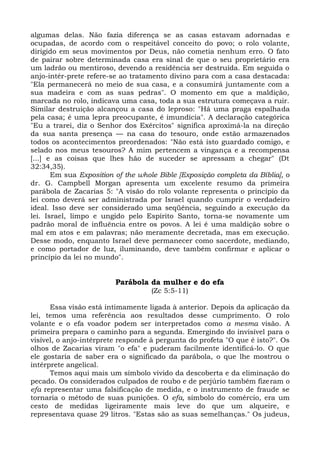 algumas delas. Não fazia diferença se as casas estavam adornadas e
ocupadas, de acordo com o respeitável conceito do povo; o rolo volante,
dirigido em seus movimentos por Deus, não cometia nenhum erro. O fato
de pairar sobre determinada casa era sinal de que o seu proprietário era
um ladrão ou mentiroso, devendo a residência ser destruída. Em seguida o
anjo-intér-prete refere-se ao tratamento divino para com a casa destacada:
"Ela permanecerá no meio de sua casa, e a consumirá juntamente com a
sua madeira e com as suas pedras". O momento em que a maldição,
marcada no rolo, indicava uma casa, toda a sua estrutura começava a ruir.
Similar destruição alcançou a casa do leproso: "Há uma praga espalhada
pela casa; é uma lepra preocupante, é imundícia". A declaração categórica
"Eu a trarei, diz o Senhor dos Exércitos" significa aproximá-la na direção
da sua santa presença — na casa do tesouro, onde estão armazenados
todos os acontecimentos preordenados: "Não está isto guardado comigo, e
selado nos meus tesouros? A mim pertencem a vingança e a recompensa
[...] e as coisas que lhes hão de suceder se apressam a chegar" (Dt
32:34,35).
       Em sua Exposition of the whole Bible [Exposição completa da Bíblia], o
dr. G. Campbell Morgan apresenta um excelente resumo da primeira
parábola de Zacarias 5: "A visão do rolo volante representa o princípio da
lei como deverá ser administrada por Israel quando cumprir o verdadeiro
ideal. Isso deve ser considerado uma seqüência, seguindo a execução da
lei. Israel, limpo e ungido pelo Espírito Santo, torna-se novamente um
padrão moral de influência entre os povos. A lei é uma maldição sobre o
mal em atos e em palavras; não meramente decretada, mas em execução.
Desse modo, enquanto Israel deve permanecer como sacerdote, mediando,
e como portador de luz, iluminando, deve também confirmar e aplicar o
princípio da lei no mundo".


                         Parábola da mulher e do efa
                                   (Zc 5:5-11)

      Essa visão está intimamente ligada à anterior. Depois da aplicação da
lei, temos uma referência aos resultados desse cumprimento. O rolo
volante e o efa voador podem ser interpretados como a mesma visão. A
primeira prepara o caminho para a segunda. Emergindo do invisível para o
visível, o anjo-intérprete responde à pergunta do profeta "O que é isto?". Os
olhos de Zacarias viram "o efa" e puderam facilmente identificá-lo. O que
ele gostaria de saber era o significado da parábola, o que lhe mostrou o
intérprete angelical.
      Temos aqui mais um símbolo vivido da descoberta e da eliminação do
pecado. Os considerados culpados de roubo e de perjúrio também fizeram o
efa representar uma falsificação de medida, e o instrumento de fraude se
tornaria o método de suas punições. O efa, símbolo do comércio, era um
cesto de medidas ligeiramente mais leve do que um alqueire, e
representava quase 29 litros. "Estas são as suas semelhanças." Os judeus,
 