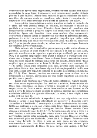 conhecidos na época como negociantes, constantemente lidando com todas
as medidas de peso, foram levados a ver a si mesmos num quadro pintado
pelo efa e pela mulher. "Assim como num efa os grãos separados são todos
reunidos; do mesmo modo os pecadores, sobre todo o comprimento e
largura da terra, serão reunidos num monte de confusão" (Mt 13:30).
      As seguintes características, a saber a mulher sentada no meio do efa
e presa por uma pesada tampa de chumbo, desenvolvem o ensino da
parábola e promovem o clímax. Primeiro, duas classes de pecadores são
mencionadas: ladrões e perjuros. Depois são amontoados em uma massa
indistinta. Agora são descritos como uma mulher. Que conveniente
colocarmos a pesada tampa de chumbo no efa cheio de perversidade! Bem,
podemos ter êxito em esconder os pecados daqueles que estão mais
próximos de nós; mas nada é secreto diante de Deus. "E a lançou dentro do
efa." O princípio da perversidade, ao achar sua última vantagem baseada
no comércio, deve ser eliminado.
      Mais adiante são introduzidos pormenores que dão maior clareza à
parábola. Zacarias vê duas mulheres que agitam o ar com as suas asas,
pois são semelhantes às cegonhas: o pecado é personificado por uma mu-
lher, e os agentes empregados para punir e eliminar a transgressão con-
dizem com a imagem —mulheres. Duas mulheres foram necessárias porque
uma não seria capaz de carregar uma carga tão pesada. Assim havia "duas
ungidas" que permaneciam ao lado do Senhor como suas ministras (Zc
4:14). Então temos duas mulheres com asas, prontas para executar os
propósitos divinos. Aqui deve haver alguma insinuação profética do Renovo
que vem, o qual será capaz de eliminar os pecados dos homens em um dia
(Zc 3:8,9). Esse Renovo, trazido ao mundo por uma mulher sem a
intervenção do homem, providencia por sua morte expiatória um remédio
perfeito para o pecado.
      Essas duas mulheres são vistas de modos diferentes. Alguns escrito-
res vêem nelas representações dos assírios e caldeus, instrumentos de
Deus para eliminação, os quais levaram a idolatria de Israel e de Judá
respectivamente. Outros vêem nessas duas mulheres que levaram o efa
para a terra de Sinear o duplo aspecto do colossal sistema que caracteriza
o mistério babilônico na "grande tribulação", a saber, a sua religião e seu
poder civil (Ap 17:3-5).
      Asas denota velocidade. A cegonha é uma ave migratória com asas
longas e largas e não teria dificuldade de percorrer a distância entre
Jerusalém e a Babilônia. O vento ajuda a rápida movimentação das asas.
Então as mulheres e o efa são levados para longe, tanto quanto as duas,
com asas como de cegonhas, conseguem levá-los. Dessa maneira Deus
elimina o pecado de Israel (Is 2:18; 4:4). "Levantaram o efa entre a terra e o
céu" implica a execução do juízo aberto diante dos olhos de todos. A
perversidade parece estar arraigada, mas, uma vez que Deus se levantar,
não demorará para ser eliminada. Como diz F. B. Meyer: "Anime-se com
essa visão! Levante os olhos e veja as asas como as da cegonha,
sustentando-os com uma brisa favorável enquanto eles correm para
realizar o mandamento de Deus. Se pelo menos você quiser, o Senhor
 