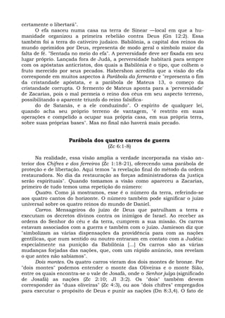 certamente o libertará".
      O efa nasceu numa casa na terra de Sinear —local em que a hu-
manidade organizou a primeira rebelião contra Deus (Gn 12:2). Essa
também foi a terra do cativeiro judaico. Babilônia, a capital dos reinos do
mundo oprimidos por Deus, representa de modo geral o símbolo maior da
falta de fé. "Sentada no meio do efa". A perversidade deve ser fixada em seu
lugar próprio. Lançada fora de Judá, a perversidade habitará para sempre
com os apóstatas anticristos, dos quais a Babilônia é o tipo, que colhem o
fruto merecido por seus pecados. Habershon acredita que a visão do efa
corresponde em muitos aspectos à Parábola da fermento e "representa o fim
da cristandade apóstata, e a parábola de Mateus 13, o começo da
cristandade corrupta. O fermento de Mateus aponta para a 'perversidade'
de Zacarias, pois o mal permeia o reino dos céus em seu aspecto terreno,
possibilitando o aparente triunfo do reino falsifica-
      do de Satanás, e a ele conduzindo". O espírito de qualquer lei,
quando acha seu próprio terreno de vantagem, "é restrito em suas
operações e compelido a ocupar sua própria casa, em sua própria terra,
sobre suas próprias bases". Mas no final não haverá mais pecado.


                    Parábola dos quatro carros de guerra
                                    (Zc 6:1-8)

      Na realidade, essa visão amplia a verdade incorporada na visão an-
terior dos Chifres e dos ferreiros (Zc 1:18-21), oferecendo uma parábola de
proteção e de libertação. Aqui temos "a revelação final do método da ordem
restauradora. No dia da restauração as forças administradoras da justiça
serão espirituais". Quando tomamos a visão como apareceu a Zacarias,
primeiro de tudo temos uma repetição do número:
      Quatro. Como já mostramos, esse é o número da terra, referindo-se
aos quatro cantos do horizonte. O número também pode significar o juízo
universal sobre os quatro reinos do mundo de Daniel.
      Carros. Mensageiros do juízo de Deus que patrulham a terra e
executam os decretos divinos contra os inimigos de Israel. Ao receber as
ordens do Senhor do céu e da terra, cumprem a sua missão. Os carros
estavam associados com a guerra e também com o juízo. Jamieson diz que
"simbolizam as várias dispensações da providência para com as nações
gentílicas, que num sentido ou noutro entraram em contato com a Judéia:
especialmente na punição da Babilônia [...] Os carros são as várias
mudanças forjadas das nações, que, com um rápido anúncio, nos revelam
o que antes não sabíamos".
      Dois montes. Os quatro carros vieram dos dois montes de bronze. Por
"dois montes" podemos entender o monte das Oliveiras e o monte Sião,
entre os quais encontra-se o vale de Josafá, onde o Senhor julga (significado
de Josafá) as nações (Zc 2:10; Jl 3:2). Os "dois" também devem
corresponder às "duas oliveiras" (Zc 4:3), ou aos "dois chifres" empregados
para executar o propósito de Deus e punir as nações (Dn 8:3,4). O fato de
 