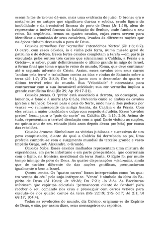 serem feitos de bronze dá-nos. mais uma evidência do juízo. O bronze era o
metal entre os antigos que significava dureza e solidez, sendo figura da
imobilidade e da irresistível firmeza do povo de Deus (Jr 1:18), além de
representar a imóvel firmeza da habitação do Senhor, onde fundou o seu
reino. Na seqüência, temos os quatro cavalos, cujas cores servem para
identificar a comissão de seus cavaleiros, levados às diferentes nações que
na época tinham devastado o povo de Deus.
      Cavalos vermelhos. Por "vermelho" entendemos "fortes" (Zc 1:8; 6:7).
O carro, com esses cavalos, ia e vinha pela terra, numa missão geral de
patrulha e de defesa. Esses fortes cavalos completam a tarefa —em parte já
executada pelos outros três carros que silenciaram a Caldéia, a Pérsia e a
Grécia—, a saber, punir definitivamente o último grande inimigo de Israel,
a forma final que toma o quarto reino do mundo, Roma, que deve continuar
até o segundo advento de Cristo. Assim, esses cavalos com seus carros
"andam pela terra" e trabalham contra as idas e vindas de Satanás sobre a
terra (Jó 1:7; 2Ts 2:8,9; lTm 4:1), junto com o desenrolar do quarto e
último terrível reino do mundo. Sua 'Velocidade" é necessária para
contracenar com a sua incansável atividade; sua cor vermelha implica a
grande carnificina final (Ez 39; Ap 19:17-21).
      Cavalos pretos. O "preto" está associado à derrota, ao desespero, ao
lamento, à fome e à morte (Ap 6:5,6). Pareceria como se ambos os cavalos
(pretos e brancos) fossem para o país do Norte, onde havia dois poderes por
vencer —o remanescente da antiga Assíria, da Caldéia e da Pérsia. Com
eles estava a maior crueldade e culpa com respeito à Judéia. Esses "cavalos
pretos" foram para o "país do norte" ou Caldéia (Zc 1:15; 2:6). Acima de
tudo, representam a terrível desolação com a qual Dario visitou as nações,
no quinto ano de seu reinado (dois anos depois dessa profecia) por causa
das rebeliões.
      Cavalos brancos. Simbolizam as vitórias jubilosas e sucessivas de um
povo conquistador, diante do qual a Caldéia foi derrubada ao pó. Uma
profecia cumpriu-se com o surgimento mundial do terceiro grande e vasto
Império Grego, sob Alexandre, o Grande.
      Cavalos baios. Esses cavalos malhados representam uma mistura de
experiências, em parte infortúnio e em parte prosperidade, que ocorreriam
com o Egito, na fronteira meridional da terra Santa. O Egito foi por muito
tempo inimigo do povo de Deus. As quatro dispensações misturadas, ainda
que de caráter diferente do das nações gentílicas, prenunciavam
igualmente o bem a Israel.
      Quatro ventos. Os "quatro carros" foram interpretados como "os qua-
tro ventos do céu" pelo anjo-intérpre-te. "Vento" é símbolo da obra do Es-
pírito de Deus (SI 104:4; Jr 49:36; Dn 7:21; Jo 3:8). As Escrituras
informam que espíritos celestiais "permanecem diante do Senhor" para
receber o seu comando nos céus e prosseguir com carros velozes para
executá-los nos quatro cantos da terra (lRs 22:19; 2Rs 6:17; Jó 2:1; SI
68:17; 104:4).
      Todas as revoluções do mundo, diz Calvino, originam-se do Espírito
de Deus, e são, por assim dizer, seus mensageiros ou espíritos.
 