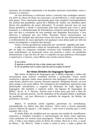 naturais. Os mundos espirituais e os mundos naturais concordam, como o
interno e o externo".
      Já nos detivemos o suficiente sobre o assunto das analogias existen-
tes entre as obras de Deus na natureza e na providência, e suas operações
pela graça. Uma conclusão apropriada para essa inegável correspondência
em muitas das parábolas, quem dá é William M. Taylor, em Parables ofour
Savior [As parábolas do nosso Salvador]: "O mundo natural veio em sua
forma primitiva e ainda é sustentado pela mão daquele que criou a alma
humana; e a administração da Providência continua sendo feita por Aquele
que nos deu a revelação de sua vontade nas Sagradas Escrituras, e nos
ofereceu a salvação por seu Filho. Portanto, talvez encontremos um
princípio de unidade que percorra essas três áreas de sua administração; e
o conhecimento de suas operações em qualquer uma delas pode ser útil em
nossa investigação a respeito das demais".
      Como o termo geralmente traduzido por "parábola" significa pôr lado
      a lado, transmitindo a idéia de comparação, a parábola é literalmente
pôr ao lado ou comparar verdades terrenas com verdades celestiais, ou
uma semelhança, ou ilustração entre um assunto e outro. As parábolas
demonstram: o que há fora de nós é o espelho em que podemos contemplar
o espiritual e o interno, como Milton nos revela nestas linhas:

     E se a terra
     E apenas a sombra do céu e das coisas que nele há,
     E um se parece com o outro mais do que se supõe na terra?

                  As várias divisões da linguagem figurada
      São várias as figuras de linguagem que a Bíblia emprega, e todas são
necessárias para ilustrar verdades divinas e profundas. Como nossa
tendência é agrupar todas essas palavras sem distinguir umas das outras,
cada forma, parece-nos, merece atenção especial. Benjamin Keach, na sua
obra antiga e um tanto difícil, The metaphors [As metáforas], apresenta uma
dissertação introdutória a respeito da distinção de cada figura de
linguagem. Há também o capítulo sobre "As figuras de linguagem da
Bíblia", do dr. A. T. Pierson. Insisto com o leitor para que leia a obra de
Trench, de elevada perícia, On the definition of the parable [Sobre a definição
da parábola] , em que diferencia a parábola da alegoria, da fábula, do
provérbio e do mito.

      SÍMILE. O vocábulo símile significa parecença ou semelhança,
exemplificado no Salmo dos dois homens: "Será como a árvore plantada
junto a ribeiros de águas [...] Os ímpios [...] são como a moinha que o vento
espalha" (Sl 1:3,4).
      O símile difere da metáfora por ser apenas um estado de semelhança,
enquanto a metáfora transfere a representação de forma mais vigorosa,
como podemos ver nestas duas passagens: "Todos os homens são como a
erva, e toda a sua beleza como as flores do campo. Seca-se a erva, e caem
as flores..." (Is 40:6,7); "Toda a carne é como a erva, e toda a glória do
 