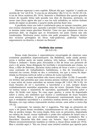 Fizeram repousar o meu espírito. Ellicott diz que "espírito" é usado no
sentido de "ira" (Jz 8:3). "A sua ira se abrandou" (Ez 5:12,13; 16:42; 24:13).
A ira de Deus acalmou (Ec 10:4). Somente a Babilônia dos quatro grandes
reinos do mundo tinha sido punida nos dias de Zacarias; portanto, só
nesse caso Deus agora diz que a sua ira está satisfeita; os outros tinham
ainda de expiar os pecados; o quarto ainda precisa fazer isso.
      A parábola como um todo é confortante para os nossos corações, pois
nos ensina claramente que, quando o pecado é eliminado, Deus constitui a
si mesmo como nosso gracioso Protetor. Uma vez que estejamos retos na
presença dele, as línguas que se levantarem em juízo contra nós são
condenadas. Nenhuma arma contra nós pode prosperar. Seguros dentro
dos recintos protegidos do Deus todo-poderoso, podemos "habitar
seguramente no deserto, e dormir na floresta".


                              Parábola das coroas
                                    (Zc 6:9-15)

      Nessa visão Zacarias é especialmente encarregado de observar uma
cerimônia parabólica impressionante. Da Babilônia, onde ainda perma-
necia a melhor parte da nação judaica, três judeus —Helém (Zc 6:14),
Tobias e Jedaías— foram para Jerusalém a fim de levar um presente de
ouro e de prata. Essa delegação foi recebida e recepcionada por Josias, ou
Hem, o filho de Sofonias. Zacarias tinha ordens de levar o ouro e a prata a
uma comissão de trabalhadores habilidosos, a fim de transformar o
material em coroas. Então se deu a cerimônia, em que a coroa foi depo-
sitada na formosa mitra já sobre a cabeça do sumo sacerdote.
      Em geral, o sumo sacerdote não usava coroa (2Sm 12:30). O sacerdó-
cio levítico não permitia que uma mesma pessoa vestisse uma coroa de rei
e uma mitra de sumo sacerdote ao mesmo tempo (SI 110:4; Hb 5:10). As
duas funções de rei e sacerdote, a sacerdotal e a real, sempre foram
cuidadosamente mantidas separadas uma da outra. Quando Uzias como
rei tentou tomar o ministério de sacerdote, queimando incenso sobre o
altar, foi ferido com lepra. No caso aqui, porém, a coroa foi depositada
sobre a mitra, ato simbólico que ilustra a combinação de duas funções
num mesmo indivíduo. O profeta divinamente comissionado torna claro
que o verdadeiro sacerdócio e a autêntica realeza devem ser conferidos ao
Messias, em cuja cabeça repousarão muitas coroas, uma sobre a outra (Ap
19:12).
      A expressão "no mesmo dia" é sugestiva. Tão logo os presentes de
ouro e de prata foram recebidos, transformaram-se em uma linda coroa.
Não se perdeu tempo. Na coroa dupla, feita com os presentes, depositada
na cabeça de Josué, temos tipificada a união dos exilados de Israel com o
futuro Messias, que será então reconhecido como o verdadeiro Rei e
Sacerdote. Zacarias fala dele como um homem: "Aqui está o homem".
Pilatos inconscientemente também se referiu a Jesus desse modo (Jo 19:5).
Mas o sentido aqui é: "Eis em Josué uma notável sombra que aponta para
 