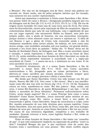 o Messias". Por não ser da linhagem real de Davi, Josué não poderia ser
coroado rei. Desse modo, não foi pelos próprios méritos que foi coroado,
mas somente em seu caráter representativo.
      Antes que passemos a examinar a Cristo como Sacerdote e Rei, deixe-
nos pensar sobre ele como o Renovo —designação predileta daquele que era
da linhagem real de Davi (Zc 3:3; Is 4:2; Jr 23:5; 33:15; Lc 1:78). Ele era de
origem muito humilde; foi como raiz de uma terra seca (Is 53:2). Por trinta
anos foi desconhecido, exceto pela reputação de filho do carpinteiro. Alguns
comentaristas dizem que saiu de sua habitação, com o significado de que
era um lugar especial, não meramente Belém ou Nazaré, mas pelo seu
próprio poder, sem a ajuda de homens, em sua miraculosa concepção,
porque muitos o vêem somente como um renovo e rejeitam-no. "A idéia de
um Renovo é que a glória de Cristo está crescendo ainda e não foi
totalmente manifesta como árvore adulta. No milênio, ele será como uma
árvore antiga, com multidões sentadas sob sua sombra, em grande deleite,
achando o seu fruto doce ao paladar." Halley diz: "O 'Ramo' devia ser da
família de Zorobabel (Davi), da linhagem real. Mas o sumo sacerdote Josué
é coroado, e assim representa o 'Ramo', ao sentar-se no trono de Davi
(6:12-13), união simbólica das duas funções de Rei e Sacerdote na vinda do
Messias". Duas expressões mostram a autoridade real e a expia-ção
sacerdotal de Cristo: "... e assen-tar-se-á, e dominará no seu trono. E ele
será sacerdote no seu trono".
      SACERDOTE Atualmente, ele é o nosso Sumo Sacerdote, a fim de
interceder a nosso favor (Hb 9:11; 10:21 etc). Como sacerdote
misericordioso e fiel, designado para as coisas pertinentes a Deus,
ofereceu-se como sacrifício por nossos pecados, vivendo sempre para
interceder com o seu sangue precioso e eficaz a nosso favor.
      REI Ainda que Sumo Sacerdote, Cristo tem sido sempre um Rei por
direito. Nasceu Rei (Mt 2:2). Veio como "o Rei eterno". Mas a sua manifes-
tação como Rei dos reis será no futuro (Ap 15:3; 17:14; 19:16). Enquanto
estava na terra, manifestou-se como "Rei dos judeus". Hoje, então, nos
céus, é nosso Rei-Sacerdo-te, de quem Melquisedeque é um tipo —"rei de
Salém, e sacerdote do Deus Altíssimo". Pensamos suficientemente sobre
Cristo, nesse duplo aspecto? Ele é o nosso Príncipe bem como o nosso
Salvador? Como Sumo Sacerdote, Jesus intercede pelos méritos de seu
precioso sangue; como Rei, exerce a nosso favor o seu poder de
ressurreição e glória. Como Sacerdote, limpa da consciência a culpa; como
Rei, manda sensações de sua vida vitoriosa para nossos espíritos. Como
Sumo Sacerdote, traz-nos para perto de Deus; como Rei, põe seus inimigos
debaixo de seus pés. Assenta-se como Sumo Sacerdote e Rei em seu trono.
Por causa de sua intrínseca dignidade, completou o seu trabalho de
mediador. Quando retornar à terra, como legítimo Senhor e Rei, então as
bênçãos sobejarão.
      Entre as duas funções de Sumo Sacerdote e Rei existe um "conselho
de paz". O que está exatamente implícito na expressão do profeta: "entre os
dois"? Campbell Morgan diz que "a paz resultante viria da união das
funções reais e sacerdotais em uma pessoa". Não existe conflito algum
 