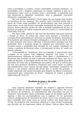 entre o sacerdócio e a realeza. "Josué e Zorobabel", comenta Jamieson, "as
autoridades civil e religiosa cooperando no templo, tipificam a paz, ou a
harmoniosa união entre as funções reais e sacerdotais. A majestade real
não diminuirá a dignidade sacerdotal, nem a dignidade sacerdotal
diminuirá a majestade real."
      Em sua função sacerdotal, Cristo expia; em sua função real, confere
os benefícios de sua expiaçao. Nao importa quão meritória tenha sido a
morte de Cristo como sacrifício; tal acontecimento não teria proveito a
nosso favor, se ele não tivesse ressurgido novamente da morte e subido às
alturas. Nunca devemos perder de vista a verdade fundamental de que os
homens só podem ser salvos aceitando pela fé a morte e a ressurreição de
Cristo (Rm 10:9,10).
      Por duas vezes, afirma-se que esse Rei-Sacerdote está para construir
o templo de Deus. As coroas que Josué usou durante a cerimônia de
coroação foram guardadas por memorial no templo do Senhor, memorial de
três doadores que tinham formado a delegação e a coroação de Josué, a fim
de fazer lembrar tudo sobre o Messias, o Rei-Sacerdote antitípico que fora
prometido. Para o pequeno grupo de exilados que retornaram com os
corações tristes e pasmados pela situação de seu templo, espalhado em
ruínas, a profecia de Zacarias sobre a reconstrução do deve ter soado um
grande estímulo.
      A necessidade de "obediência" deve ser realçada. A reconstrução seria
realizada se os judeus com diligência fizessem sua parte, a qual
lamentavelmente deixaram de realizar. Além disso, a desobediência e a
descrença não punham de lado o gracioso propósito de Deus, que era a
vinda do Messias. A mensagem diante de nós é que a sua glória como Rei-
Sacerdote de Israel não se manifestará aos judeus, até que se voltem para
ele com uma penitente obediência. Enquanto isso, como nação, os judeus
são abandonados como "ramos" até que sejam "enxertados" novamente ao
Renovo, a sua própria Oliveira (Mt 23:39; Rm 11:16-24). No presente, o
templo espiritual está sendo levantado pelo Espírito do Mestre Construtor,
responsável pela "construção de Deus", composta de judeus e gentios
regenerados (Zc 9:16,17).


                        Parábola da graça e da união
                                  (Zc 11:1-17)

      Esse capítulo altamente simbólico diz respeito a algumas terríveis
visitações vindas do Norte para afligir e despojar o povo judeu. Por causa
da mistura de metáforas, os comentaristas não concordam em que os
"pastores" mencionados sejam autoridades pagas ou do próprio país. Se o
capítulo é lido em correspondência com o capítulo 13, ele apresenta
notáveis prefigurações do ministério de Cristo entre o seu rebanho para o
povo escolhido, bem como entre as outras ovelhas das quais falou (Jo
10:16). Os primeiros três versículos referem-se a uma terrível tempestade
que derruba até os majestosos cedros do Líbano. Fala-se duas vezes da
 