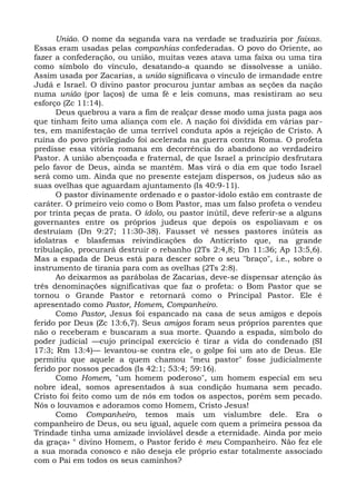 União. O nome da segunda vara na verdade se traduziria por faixas.
Essas eram usadas pelas companhias confederadas. O povo do Oriente, ao
fazer a confederação, ou união, muitas vezes atava uma faixa ou uma tira
como símbolo do vínculo, desatando-a quando se dissolvesse a união.
Assim usada por Zacarias, a união significava o vínculo de irmandade entre
Judá e Israel. O divino pastor procurou juntar ambas as seções da nação
numa união (por laços) de uma fé e leis comuns, mas resistiram ao seu
esforço (Zc 11:14).
      Deus quebrou a vara a fim de realçar desse modo uma justa paga aos
que tinham feito uma aliança com ele. A nação foi dividida em várias par-
tes, em manifestação de uma terrível conduta após a rejeição de Cristo. A
ruína do povo privilegiado foi acelerada na guerra contra Roma. O profeta
predisse essa vitória romana em decorrência do abandono ao verdadeiro
Pastor. A união abençoada e fraternal, de que Israel a princípio desfrutara
pelo favor de Deus, ainda se mantém. Mas virá o dia em que todo Israel
será como um. Ainda que no presente estejam dispersos, os judeus são as
suas ovelhas que aguardam ajuntamento (Is 40:9-11).
      O pastor divinamente ordenado e o pastor-ídolo estão em contraste de
caráter. O primeiro veio como o Bom Pastor, mas um falso profeta o vendeu
por trinta peças de prata. O ídolo, ou pastor inútil, deve referir-se a alguns
governantes entre os próprios judeus que depois os espoliavam e os
destruíam (Dn 9:27; 11:30-38). Fausset vê nesses pastores inúteis as
idolatras e blasfemas reivindicações do Anticristo que, na grande
tribulação, procurará destruir o rebanho (2Ts 2:4,8; Dn 11:36; Ap 13:5,6).
Mas a espada de Deus está para descer sobre o seu "braço", i.e., sobre o
instrumento de tirania para com as ovelhas (2Ts 2:8).
      Ao deixarmos as parábolas de Zacarias, deve-se dispensar atenção às
três denominações significativas que faz o profeta: o Bom Pastor que se
tornou o Grande Pastor e retornará como o Principal Pastor. Ele é
apresentado como Pastor, Homem, Companheiro.
      Como Pastor, Jesus foi espancado na casa de seus amigos e depois
ferido por Deus (Zc 13:6,7). Seus amigos foram seus próprios parentes que
não o receberam e buscaram a sua morte. Quando a espada, símbolo do
poder judicial —cujo principal exercício é tirar a vida do condenado (SI
17:3; Rm 13:4)— levantou-se contra ele, o golpe foi um ato de Deus. Ele
permitiu que aquele a quem chamou "meu pastor" fosse judicialmente
ferido por nossos pecados (Is 42:1; 53:4; 59:16).
      Como Homem, "um homem poderoso", um homem especial em seu
nobre ideal, somos apresentados à sua condição humana sem pecado.
Cristo foi feito como um de nós em todos os aspectos, porém sem pecado.
Nós o louvamos e adoramos como Homem, Cristo Jesus!
      Como Companheiro, temos mais um vislumbre dele. Era o
companheiro de Deus, ou seu igual, aquele com quem a primeira pessoa da
Trindade tinha uma amizade inviolável desde a eternidade. Ainda por meio
da graça» ° divino Homem, o Pastor ferido é meu Companheiro. Não fez ele
a sua morada conosco e não deseja ele próprio estar totalmente associado
com o Pai em todos os seus caminhos?
 