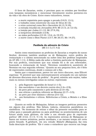 O livro de Zacarias, então, é precioso para os cristãos por fervilhar
com lampejos messiânicos e mencionar literalmente muitos pormeno-res
da vida e da obra de Cristo. Entre esses vislumbres, temos:

     •   a morte expiatória para apagar o pecado (3:8,9; 13:1);
     •   o trabalho como construtor da casa de Deus (6:12);
     •   o reino universal como Rei e Sacerdote (6:13; 9:10);
     •   a entrada triunfal em Jerusalém (9:9; Mt 21:5; Jo 12:15);
     •   a traição por Judas (11:12; Mt 27:9,10);
     •   a inequívoca divindade (12:8);
     •   as mãos perfuradas (12:10; 13:6; Jo 19:37);
     •   a morte como o Bom Pastor (13:7; Mt 26:31; Mc 14:27).


                       Parábola do advento de Cristo
                                (Ml 3:1-3,17; 4:2)

      Assim como examinamos as profecias de Zacarias a respeito do nosso
Senhor, devemos também analisar as de Malaquias, outro profeta da
restauração e o último mencionado na nobre lista dos profetas inspirados
do AT (lPe 1:11). A Bíblia nada diz sobre a história particular de Malaquias.
Por sua profecia, concluímos que sua missão foi a de um reformador,
buscando a restauração de Israel. "Devemos considerá-lo assistente de
Neemias em sua segunda reforma." Quanto ao seu pequeno livro, ele é feito
de repreensões contínuas, desde o começo até o fim.
      Assim que o examinamos, parece ter um único discurso, mas Ellicott
expressa: "É provável que seja sistematicamente arranjado em um epítome
de diversos discursos orais do profeta". No geral, existem seis seções, todas
mais ou menos interligadas umas às outras: repreensão

     1. pela flagrante ingratidão de Israel (1:1-5);
     2. dos sacerdotes e um decreto contra eles (1:6—2:9);
     3. do povo pelo casamento e pelo divórcio (2:10-16);
     4. aos céticos e profecia referente ao Messias (2:17—3:5);
     5. ao povo por reter dízimos e ofertas (3:6-12);
     6. aos formalistas e céticos. Referências a Cristo, a Moisés e a Elias
(3:13—4:6).

      Quanto ao estilo de Malaquias, faltam as imagens poéticas presentes
em alguns dos profetas. Não faltam, todavia, elementos parabólicos ou
simbólicos. "No momento de retirar o olhar da presente escuridão para se
voltar para o passado glorioso ou para profetizar os acontecimentos de um
futuro ainda mais glorioso, ele sobe a um elevado grau de expressão
poética" (Ml 2:5,6; 3:1-5; 4:1-6). As repreensões severas de Malaquias se
fazem em termos artísticos, porém mordazes, e ao mesmo tempo até certo
ponto forçado. N_gelsbach, em seu estudo Malachi [Malaquias], faz esta
linda descrição do profeta: "Ele é como o entardecer que encerra um longo
 