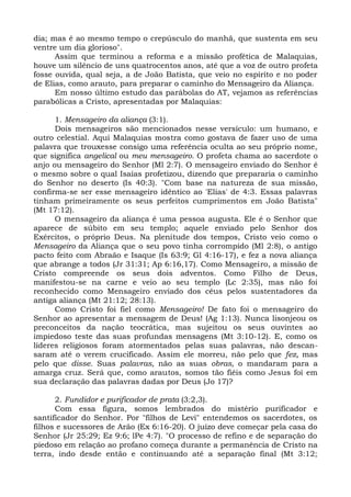 dia; mas é ao mesmo tempo o crepúsculo do manhã, que sustenta em seu
ventre um dia glorioso".
      Assim que terminou a reforma e a missão profética de Malaquias,
houve um silêncio de uns quatrocentos anos, até que a voz de outro profeta
fosse ouvida, qual seja, a de João Batista, que veio no espírito e no poder
de Elias, como arauto, para preparar o caminho do Mensageiro da Aliança.
      Em nosso último estudo das parábolas do AT, vejamos as referências
parabólicas a Cristo, apresentadas por Malaquias:

      1. Mensageiro da aliança (3:1).
      Dois mensageiros são mencionados nesse versículo: um humano, e
outro celestial. Aqui Malaquias mostra como gostava de fazer uso de uma
palavra que trouxesse consigo uma referência oculta ao seu próprio nome,
que significa angelical ou meu mensageiro. O profeta chama ao sacerdote o
anjo ou mensageiro do Senhor (Ml 2:7). O mensageiro enviado do Senhor é
o mesmo sobre o qual Isaías profetizou, dizendo que prepararia o caminho
do Senhor no deserto (Is 40:3). "Com base na natureza de sua missão,
confirma-se ser esse mensageiro idêntico ao 'Elias' de 4:3. Essas palavras
tinham primeiramente os seus perfeitos cumprimentos em João Batista"
(Mt 17:12).
      O mensageiro da aliança é uma pessoa augusta. Ele é o Senhor que
aparece de súbito em seu templo; aquele enviado pelo Senhor dos
Exércitos, o próprio Deus. Na plenitude dos tempos, Cristo veio como o
Mensageiro da Aliança que o seu povo tinha corrompido (Ml 2:8), o antigo
pacto feito com Abraão e Isaque (Is 63:9; Gl 4:16-17), e fez a nova aliança
que abrange a todos (Jr 31:31; Ap 6:16,17). Como Mensageiro, a missão de
Cristo compreende os seus dois adventos. Como Filho de Deus,
manifestou-se na carne e veio ao seu templo (Lc 2:35), mas não foi
reconhecido como Mensageiro enviado dos céus pelos sustentadores da
antiga aliança (Mt 21:12; 28:13).
      Como Cristo foi fiel como Mensageiro! De fato foi o mensageiro do
Senhor ao apresentar a mensagem de Deus! (Ag 1:13). Nunca lisonjeou os
preconceitos da nação teocrática, mas sujeitou os seus ouvintes ao
impiedoso teste das suas profundas mensagens (Mt 3:10-12). E, como os
líderes religiosos foram atormentados pelas suas palavras, não descan-
saram até o verem crucificado. Assim ele morreu, não pelo que fez, mas
pelo que disse. Suas palavras, não as suas obras, o mandaram para a
amarga cruz. Será que, como arautos, somos tão fiéis como Jesus foi em
sua declaração das palavras dadas por Deus (Jo 17)?

      2. Fundidor e purificador de prata (3:2,3).
      Com essa figura, somos lembrados do mistério purificador e
santificador do Senhor. Por "filhos de Levi" entendemos os sacerdotes, os
filhos e sucessores de Arão (Ex 6:16-20). O juízo deve começar pela casa do
Senhor (Jr 25:29; Ez 9:6; lPe 4:7). "O processo de refino e de separação do
piedoso em relação ao profano começa durante a permanência de Cristo na
terra, indo desde então e continuando até a separação final (Mt 3:12;
 