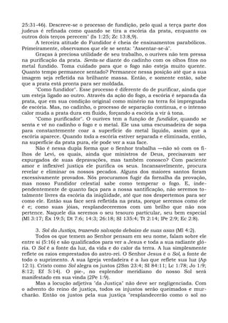 25:31-46). Descreve-se o processo de fundição, pelo qual a terça parte dos
judeus é refinada como quando se tira a escória da prata, enquanto os
outros dois terços perecem" (Is 1:25; Zc 13:8,9).
      A terceira atitude do Fundidor é cheia de ensinamentos parabólicos.
Primeiramente, observamos que ele se senta: "Assentar-se-á".
      Graças à preciosa utilidade de seu trabalho, o ourives não tem pressa
na purificação da prata. Senta-se diante do cadinho com os olhos fitos no
metal fundido. Toma cuidado para que o fogo não esteja muito quente.
Quanto tempo permanece sentado? Permanece nessa posição até que a sua
imagem seja refletida na brilhante massa. Então, e somente então, sabe
que a prata está pronta para ser moldada.
      "Como fundidor". Esse processo é diferente do de purificar, ainda que
um esteja ligado ao outro. Através da ação do fogo, a escória é separada da
prata, que em sua condição original como minério na terra foi impregnada
de escória. Mas, no cadinho, o processo de separação continua, e o intenso
calor muda a prata dura em fluído, forçando a escória a vir à tona.
      "Como purificador". O ourives tem a função de fundidor, quando se
senta e vê no cadinho o fogo e o metal. Ele usa uma escumadeira de sopa
para constantemente coar a superfície do metal líquido, assim que a
escória aparece. Quando toda a escória estiver separada e eliminada, então,
na superfície da prata pura, ele pode ver a sua face.
      Não é nessa dupla forma que o Senhor trabalha —não só com os fi-
lhos de Levi, os quais, ainda que ministros de Deus, precisavam ser
expurgados de suas depravações, mas também conosco? Com paciente
amor e inflexível justiça ele purifica os seus. Incansavelmente, procura
revelar e eliminar os nossos pecados. Alguns dos maiores santos foram
excessivamente provados. Nós procuramos fugir da fornalha da provação,
mas nosso Fundidor celestial sabe como temperar o fogo. E, inde-
pendentemente de quanto faça para a nossa santificação, não seremos to-
talmente livres da escória da iniqüidade, até que nos despertemos para ser
como ele. Então sua face será refletida na prata, porque seremos como ele
é e; como suas jóias, resplandeceremos com um brilho que não nos
pertence. Naquele dia seremos o seu tesouro particular, seu bem especial
(Ml 3:17; Êx 19:5; Dt 7:6; 14:3; 26:18; SI 135:4; Tt 2:14; lPe 2:9; Ec 2:8).

       3. Sol da Justiça, trazendo salvação debaixo de suas asas (Ml 4:2).
       Todos os que temem ao Senhor pensam em seu nome, falam sobre ele
entre si (5:16) e são qualificados para ver a Jesus e toda a sua radiante gló-
ria. O Sol é a fonte da luz, da vida e do calor da terra. A lua simplesmente
reflete os raios emprestados do astro-rei. O Senhor Jesus é o Sol, a fonte de
todo o suprimento. A sua Igreja verdadeira é a lua que reflete sua luz (Ap
12:1). Cristo como Sol alegra os justos (2Sm 23:4; SI 84:11; Lc 1:78; Jo 1:9;
8:12; Ef 5:14). O pie-, no esplendor meridiano do nosso Sol será
manifestado em sua vinda (2Pe 1:9).
       Mas a locução adjetiva "da Justiça" não deve ser negligenciada. Com
o advento do reino de justiça, todos os injustos serão queimados e mur-
charão. Então os justos pela sua justiça "resplandecerão como o sol no
 