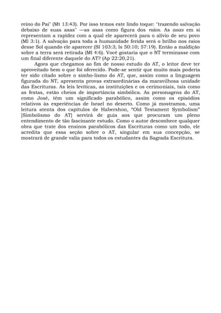 reino do Pai" (Mt 13:43). Por isso temos este lindo toque: "trazendo salvação
debaixo de suas asas" —as asas como figura dos raios. As asas em si
representam a rapidez com a qual ele aparecerá para o alívio de seu povo
(Ml 3:1). A salvação para toda a humanidade ferida será o brilho nos raios
desse Sol quando ele aparecer (SI 103:3; Is 50:10; 57:19). Então a maldição
sobre a terra será retirada (Ml 4:6). Você gostaria que o NT terminasse com
um final diferente daquele do AT? (Ap 22:20,21).
      Agora que chegamos ao fim de nosso estudo do AT, o leitor deve ter
aproveitado bem o que foi oferecido. Pode-se sentir que muito mais poderia
ter sido citado sobre o simbo-lismo do AT, que, assim como a linguagem
figurada do NT, apresenta provas extraordinárias da maravilhosa unidade
das Escrituras. As leis levíticas, as instituições e os cerimoniais, tais como
as festas, estão cheios de importância simbólica. As personagens do AT,
como José, têm um significado parabólico, assim como os episódios
relativos às experiências de Israel no deserto. Como já mostramos, uma
leitura atenta dos capítulos de Habershon, “Old Testament Symbolism”
[Simbolismo do AT] servirá de guia aos que procuram um pleno
entendimento de tão fascinante estudo. Como o autor desconhece qualquer
obra que trate dos ensinos parabólicos das Escrituras como um todo, ele
acredita que essa seção sobre o AT, singular em sua concepção, se
mostrará de grande valia para todos os estudantes da Sagrada Escritura.
 