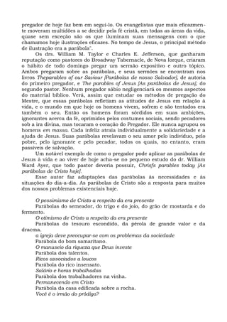 pregador de hoje faz bem em segui-lo. Os evangelistas que mais eficazmen-
te moveram multidões a se decidir pela fé cristã, em todas as áreas da vida,
quase sem exceção são os que iluminam suas mensagens com o que
chamamos hoje ilustrações eficazes. No tempo de Jesus, o principal método
de ilustração era a parábola".
      Os drs. William M. Taylor e Charles E. Jefferson, que ganharam
reputação como pastores do Broadway Tabernacle, de Nova Iorque, criaram
o hábito de todo domingo pregar um sermão expositivo e outro tópico.
Ambos pregaram sobre as parábolas, e seus sermões se encontram nos
livros Theparables of our Saviour [Parábolas de nosso Salvador], de autoria
do primeiro pregador, e The parables of Jesus [As parábolas de Jesus], do
segundo pastor. Nenhum pregador sábio negligenciará os mesmos aspectos
do material bíblico. Verá, assim que estudar os métodos de pregação do
Mestre, que essas parábolas refletiam as atitudes de Jesus em relação à
vida, e o mundo em que hoje os homens vivem, sofrem e são tentados era
também o seu. Então os homens foram sórdidos em suas ambições,
ignorantes acerca da fé, oprimidos pelos costumes sociais, sendo pecadores
sob a ira divina, mas tocaram o coração do Pregador. Ele nunca agrupou os
homens em massa. Cada infeliz atraía individualmente a solidariedade e a
ajuda de Jesus. Suas parábolas revelavam o seu amor pelo indivíduo, pelo
pobre, pelo ignorante e pelo pecador, todos os quais, no entanto, eram
passíveis de salvação.
      Um notável exemplo de como o pregador pode aplicar as parábolas de
Jesus à vida e ao viver de hoje acha-se no pequeno estudo do dr. William
Ward Ayer, que todo pastor deveria possuir, Chrisfs parables today [As
parábolas de Cristo hoje].
      Esse autor faz adaptações das parábolas às necessidades e às
situações do dia-a-dia. As parábolas de Cristo são a resposta para muitos
dos nossos problemas existenciais hoje.

     O pessimismo de Cristo a respeito da era presente
     Parábolas do semeador, do trigo e do joio, do grão de mostarda e do
fermento.
     O otimismo de Cristo a respeito da era presente
     Parábolas do tesouro escondido, da pérola de grande valor e da
dracma.
     a igreja deve preocupar-se com os problemas da sociedade
     Parábola do bom samaritano.
     O manuseio da riqueza que Deus investe
     Parábola dos talentos.
     Ricos associados a loucos
     Parábola do rico insensato.
     Salário e horas trabalhadas
     Parábola dos trabalhadores na vinha.
     Permanecendo em Cristo
     Parábola da casa edificada sobre a rocha.
     Você é o irmão do pródigo?
 