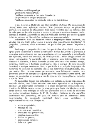 Parábola do filho pródigo.
     Quem ama mais a Deus?
     Parábola do credor e dos dois devedores.
     De que modo a oração prevalece
     Parábolas do amigo no meio da noite e do juiz iníquo.

       O dr. George a. Buttrick, em The parables of Jesus [As parábolas de
Jesus], ecoa uma aplicação similar: "Em qualquer tempo as parábolas
provam seu padrão de atualidade. São mais recentes que as notícias dos
jornais; pois os jornais seguem a moda, e, porque a moda se tornou moda,
começa a morrer. As parábolas exaram verdades eternas por que se julgam
todas as modas, as disposições mutantes de uma sociedade
       indiferente. São tão recentes como a respiração deste instante, tão
vividas em seu forte sabor como o 'agora' das experiências imediatas". O
pregador, portanto, deve manusear as parábolas por serem "espírito e
vida".
       Assim que o pregador fizer uso das parábolas, descobrirá quanto são
aptas para transmitir o ensino doutrinário. Como diz Arnot: "a parábola é
uma das muitas formas em que a analogia entre o material e o moral pode
ser aplicada, como tem ocorrido, de forma prática". Arnot chega a citar um
autor estrangeiro: "a parábola não é somente algo intermediário entre
história e doutrina, é tanto história quanto doutrina —ao mesmo tempo,
doutrina histórica e história doutrinária. Eis o porquê de seu encanto
imutável e sempre renovado. Sim, a parábola é a própria linguagem da
natureza no coração do homem; daí a sua universal inteligibilidade, seu,
por assim dizer, aroma suave permanente, seu bál-samo curador, seu
poderoso poder de conquistar aquele que vem novamente para ouvir. Em
suma, as parábolas se tornam a voz do povo e, por conseqüência, também
a voz de Deus".
       As parábolas devem ser estudadas em relação à plena exposição da
verdade divina, que Cristo ensinou aos seus apóstolos e os inspirou a
ensinar. As ilustrações pictóricas e a mais inequívoca declaração dou-
trinária da Bíblia devem andar juntas para que haja elucidação e apoio
entre ambas. Um exemplo do uso das parábolas desse modo se encontra
no muito proveitoso tratado de F. B. Drydale, Holiness in the parables
[Santidade nas parábolas], no qual ele mostra que as parábolas estão
impregnadas da santidade espiritual. Sobre essa santidade, o
espiritualíssimo escritor diz que ela:

     •   exala na profecia;
     •   troveja na lei;
     •   murmura na narrativa;
     •   sussurra nas promessas;
     •   suplica nas orações;
     •   brilha na poesia;
     •   ressoa nas canções;
     •   fala nos tipos;
 