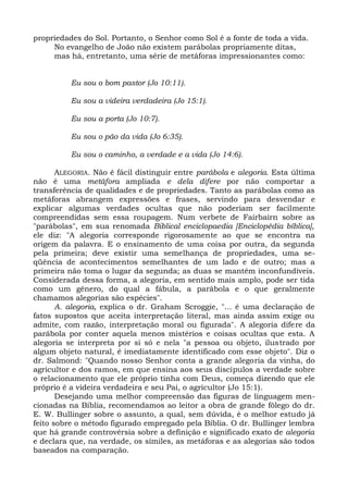propriedades do Sol. Portanto, o Senhor como Sol é a fonte de toda a vida.
     No evangelho de João não existem parábolas propriamente ditas,
     mas há, entretanto, uma série de metáforas impressionantes como:


          Eu sou o bom pastor (Jo 10:11).

          Eu sou a videira verdadeira (Jo 15:1).

          Eu sou a porta (Jo 10:7).

          Eu sou o pão da vida (Jo 6:35).

          Eu sou o caminho, a verdade e a vida (Jo 14:6).

       ALEGORIA. Não é fácil distinguir entre parábola e alegoria. Esta última
não é uma metáfora ampliada e dela difere por não comportar a
transferência de qualidades e de propriedades. Tanto as parábolas como as
metáforas abrangem expressões e frases, servindo para desvendar e
explicar algumas verdades ocultas que não poderiam ser facilmente
compreendidas sem essa roupagem. Num verbete de Fairbairn sobre as
"parábolas", em sua renomada Biblical enciclopaedia [Enciclopédia bíblica],
ele diz: "A alegoria corresponde rigorosamente ao que se encontra na
origem da palavra. E o ensinamento de uma coisa por outra, da segunda
pela primeira; deve existir uma semelhança de propriedades, uma se-
qüência de acontecimentos semelhantes de um lado e de outro; mas a
primeira não toma o lugar da segunda; as duas se mantêm inconfundíveis.
Considerada dessa forma, a alegoria, em sentido mais amplo, pode ser tida
como um gênero, do qual a fábula, a parábola e o que geralmente
chamamos alegorias são espécies".
       A. alegoria, explica o dr. Graham Scroggie, "... é uma declaração de
fatos supostos que aceita interpretação literal, mas ainda assim exige ou
admite, com razão, interpretação moral ou figurada". A alegoria difere da
parábola por conter aquela menos mistérios e coisas ocultas que esta. A
alegoria se interpreta por si só e nela "a pessoa ou objeto, ilustrado por
algum objeto natural, é imediatamente identificado com esse objeto". Diz o
dr. Salmond: "Quando nosso Senhor conta a grande alegoria da vinha, do
agricultor e dos ramos, em que ensina aos seus discípulos a verdade sobre
o relacionamento que ele próprio tinha com Deus, começa dizendo que ele
próprio é a videira verdadeira e seu Pai, o agricultor (Jo 15:1).
       Desejando uma melhor compreensão das figuras de linguagem men-
cionadas na Bíblia, recomendamos ao leitor a obra de grande fôlego do dr.
E. W. Bullinger sobre o assunto, a qual, sem dúvida, é o melhor estudo já
feito sobre o método figurado empregado pela Bíblia. O dr. Bullinger lembra
que há grande controvérsia sobre a definição e significado exato de alegoria
e declara que, na verdade, os símiles, as metáforas e as alegorias são todos
baseados na comparação.
 