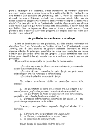 para a revelação e o incentivo. Nesse repositório de verdade, podemos
aprender muito para a nossa inspiração e edificação. G. H. Hubbard, em
seu tratado The parables [As parábolas], diz: "O valor da parábola não
depende da nova e diferente verdade que possamos extrair dela, mas da
nossa aplicação progressiva e prática dessa verdade simples à nossa vida
diária". Por exemplo, ao ler a Parábola da candeia, alguém pode ver ali um
auto-retrato, algo do que Cristo deseja para essa pessoa, a saber, uma luz
que brilha, hão em lugares ocultos, mas em todo o mundo escuro. Essa
parábola leva o leitor a fazer uma pergunta ao próprio coração: "Será que
ilumino como cristão?".

                 As parábolas de acordo com um esboço

      Entre os comentaristas das parábolas, há uma infinita variedade de
classificações. O dr. Salmond, em Parables of our Lord [Parábolas de nosso
Senhor], diz: "É uma questão de grande interesse sabermos se existe
alguma relação de princípio, propósito ou tema nas parábolas do nosso
Senhor que possibilite dividi-las em grupos. Muitas tentativas têm sido
feitas para classificá-las de acordo com a semelhança dos temas ou do
propósito".
      Um estudioso suíço divide as parábolas de Jesus assim:

         referentes ao reino de Deus em sua existência preparatória
    dentro da economia do AT;
         referentes à sua concretização pela Igreja ou pela nova
    dispensação, em sua fundação e consumação;
         referentes à vida dos membros da igreja.

          Um esboço semelhante divide as parábolas nestas três
    classes:

          1. as que tratam do reino do Messias em sua origem e de-
    senvolvimento, proferidas por volta da metade de seu ministério;
          2. as que tratam do reino do Messias em sua consumação,
    proferidas por volta do fim de seu ministério;
          3. parábolas intermediárias registradas por Lucas (13— 19)
    que tratam principalmente do indivíduo.

         O esboço das parábolas segundo Siegfried Goebel é o
    seguinte:

         1. a primeira série de parábolas em Cafarnaum;
         2. as últimas parábolas de acordo com Lucas;
         3. as parábolas do último período.

         Bauer dispõe as parábolas em três divisões:
 