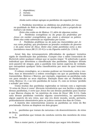 1. dogmáticas;
          2. morais;
          3. históricas.

          Ainda outro esboço agrupa as parábolas da seguinte forma:

          1. Parábolas teocráticas ou didáticas (as proferidas por Jesus
    na qualidade de Rabi ou Mestre aos discípulos), com o propósito de
    instruir e de treinar.
          Entre elas estão as de Mateus 13, além de algumas outras.
          2.    Parábolas evangélicas ou da graça (as proferidas por
    Jesus em caráter evangelístico), que visam a alcançar os pobres.
    Entre elas estão sobretudo as registradas por Lucas.
          3. Parábolas proféticas ou de juízo (as transmitidas por Je-
    sus como profeta), que proclamam as grandes verdades de governo
    e do juízo moral de Deus. Entre elas estão parábolas como a dos
    Lavradores maus (Mt 21:33-41) e a da Figueira estéril (Lc 13:6-9).

      Arnot fala das intransponíveis dificuldades de qualquer tentativa
rígida de classificação das parábolas. Cumpre citar o sábio comentário de
Butterick sobre qualquer esboço que se queira impor: "E sobretudo o gosto
individual que determina a classificação das parábolas. Qualquer divisão
será passível de ataque, pois a parábola tem tantos aspectos de verdade,
que extrapolará qualquer linha classificatória por meio da qual tentemos
limitá-la".
      O esboço cronológico, se o mesmo pudesse ser levantado, seria o me-
lhor, mas se desconhece a ordem cronológica em que as parábolas foram
transmitidas. Mateus e Marcos, por exemplo, organizam as parábolas cada
um para atender ao seus objetivos. Exemplo disso são as Parábolas do
reino, Mateus 13, e as três parábolas de Lucas 15, com os termos "perdido
e achado" por tema.
      Como muitas das parábolas registradas se iniciam com a expressão
"O reino de Deus é como" (fórmula introdutória que nos facilita a aplicação
dessas parábolas), é certo que Jesus fez uso dessas parábolas para ilustrar
o que Marcos chama de "os mistérios do reino de Deus" (Mc 4:11). Cada
uma dessas parábolas continha alguma característica, ou apresentava
algum aspecto do seu reino, que não era deste mundo, sendo, portanto,
profundamente abomináveis para os judeus carnais dos dias de Cristo.
      A maioria dos comentaristas associa as parábolas ao reino do Rei
proclamado. Outros as dispõem em dois grupos:

     1. parábolas que tratam da natureza e do desenvolvimento. do reino
de Deus;
     2. parábolas que tratam da conduta correta dos membros do reino
de Deus.

     Para a maior parte, é preferível o esboço que segue três divisões:
 
