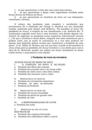 1. as que apresentam o reino dos céus como força divina;
      2.    as que apresentam a Igreja como organização fundada pelas
forças divinas da Palavra de Deus;
      3.    as que apresentam os membros do reino em sua disposição,
caminhada e destino.

       O esboço das parábolas mais completo e satisfatório que
encontramos foi o elaborado por George A. Buttrick em seu iluminado
tratado, publicado pela Harper and Brothers, The parables of Jesus [As
parábolas de Jesus]. A respeito de sua classificação, o dr. Buttrick diz: "A
combinação sugerida neste livro é uma tentativa, sem dúvida alguma vul-
nerável, de organizar as parábolas numa seqüência relativamente natural
[...] De que a tentativa é muito falível, ninguém tem mais consciência que o
próprio autor, que já muito se contentaria se a sua obra pudesse ser
apenas uma daquelas pedras ocultas que constituem a fundação de uma
ponte". O dr. Hillyer H. Straton, que em sua obra A guide to the parables of
Jesus [Guia para as parábolas de Jesus] reconhece a sua dívida para com a
obra do dr. Butterick, propõe um esboço em muito semelhante ao desse
citado mestre, o qual passo a citar abaixo:

                      I. Parábolas do início do ministério

     AS   BOAS NOVAS DO REINO DE DEUS
     I.       O CONFLITO DO NOVO E DO VELHO
     a.   Parábola dos filhos das núpcias
     b.   Parábola do remendo novo e da roupa velha
     c.   Parábola do vinho novo e dos odres velhos
     d.   Parábola dos tesouros: novo e velho

     II.  SEMELHANÇAS DO REINO (I)
     a. Parábola do crescimento espontâneo
     b. Parábola do grão de mostarda
     c. Parábola do fermento

     III. SEMELHANÇAS DO REINO (II)
     a. Parábola do tesouro escondido
     b. Parábola da pérola de grande valor
     c. Parábola da rede

     IV.    A RESPONSABILIDADE DE OUVIR
     a. Parábola dos solos

     V.   SERIEDADE DE NÃO SÓ OUVIR,
     MAS PRATICAR
     a. Parábola das crianças brincando
     b. Parábola dos edificadores sábio e néscio
 