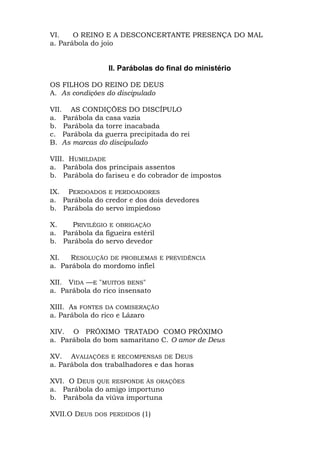 VI.    O REINO E A DESCONCERTANTE PRESENÇA DO MAL
a. Parábola do joio


                 II. Parábolas do final do ministério

OS FILHOS DO REINO DE DEUS
A. As condições do discipulado

VII. AS CONDIÇÕES DO DISCÍPULO
a. Parábola da casa vazia
b. Parábola da torre inacabada
c. Parábola da guerra precipitada do rei
B. As marcas do discipulado

VIII. HUMILDADE
a. Parábola dos principais assentos
b. Parábola do fariseu e do cobrador de impostos

IX. PERDOADOS E PERDOADORES
a. Parábola do credor e dos dois devedores
b. Parábola do servo impiedoso

X.    PRIVILÉGIO E OBRIGAÇÃO
a. Parábola da figueira estéril
b. Parábola do servo devedor

XI.   RESOLUÇÃO DE PROBLEMAS E PREVIDÊNCIA
a. Parábola do mordomo infiel

XII. VIDA —E "MUITOS BENS"
a. Parábola do rico insensato

XIII. As FONTES DA COMISERAÇÃO
a. Parábola do rico e Lázaro

XIV. O PRÓXIMO TRATADO COMO PRÓXIMO
a. Parábola do bom samaritano C. O amor de Deus

XV. AVALIAÇÕES E RECOMPENSAS DE DEUS
a. Parábola dos trabalhadores e das horas

XVI. O DEUS QUE RESPONDE ÀS ORAÇÕES
a. Parábola do amigo importuno
b. Parábola da viúva importuna

XVII.O DEUS DOS PERDIDOS (1)
 